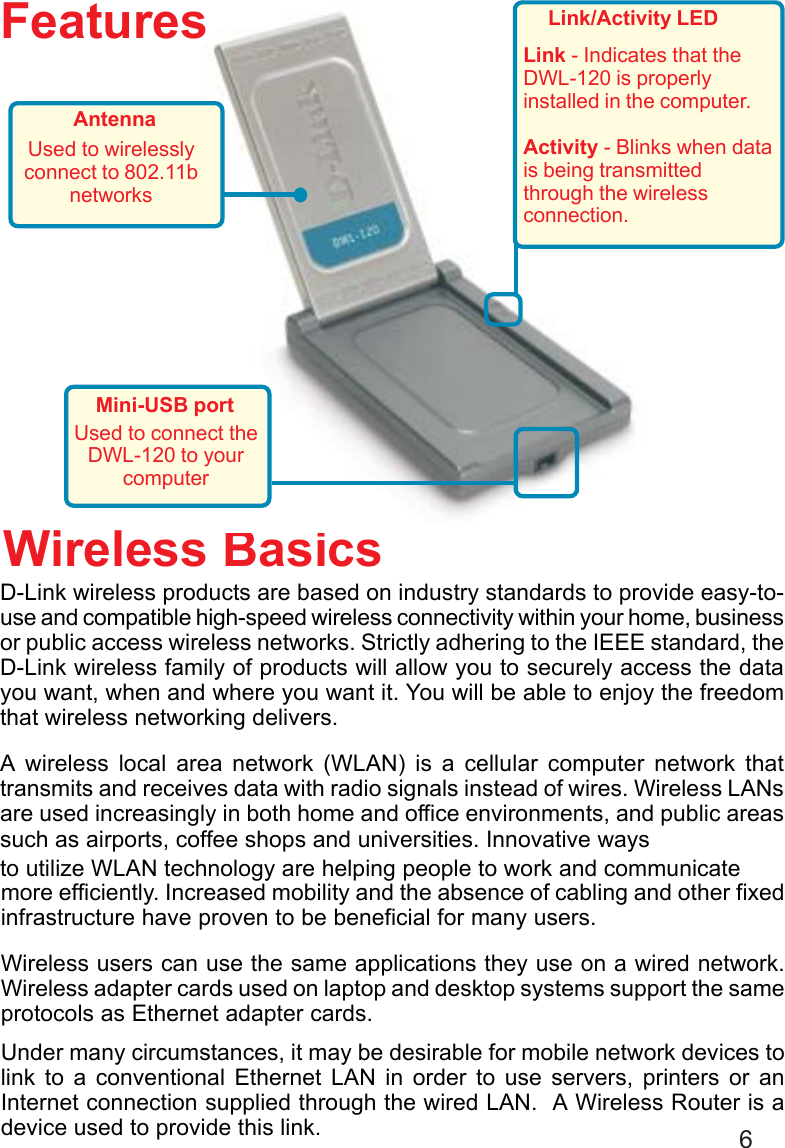 6D-Link wireless products are based on industry standards to provide easy-to-use and compatible high-speed wireless connectivity within your home, businessor public access wireless networks. Strictly adhering to the IEEE standard, theD-Link wireless family of products will allow you to securely access the datayou want, when and where you want it. You will be able to enjoy the freedomthat wireless networking delivers.A wireless local area network (WLAN) is a cellular computer network thattransmits and receives data with radio signals instead of wires. Wireless LANsare used increasingly in both home and office environments, and public areassuch as airports, coffee shops and universities. Innovative waysWireless Basicsmore efficiently. Increased mobility and the absence of cabling and other fixedinfrastructure have proven to be beneficial for many users.Wireless users can use the same applications they use on a wired network.Wireless adapter cards used on laptop and desktop systems support the sameprotocols as Ethernet adapter cards.Under many circumstances, it may be desirable for mobile network devices tolink to a conventional Ethernet LAN in order to use servers, printers or anInternet connection supplied through the wired LAN.  A Wireless Router is adevice used to provide this link.to utilize WLAN technology are helping people to work and communicateFeatures Link/Activity LEDLink - Indicates that theDWL-120 is properlyinstalled in the computer.Activity - Blinks when datais being transmittedthrough the wirelessconnection.AntennaUsed to wirelesslyconnect to 802.11bnetworksMini-USB portUsed to connect theDWL-120 to yourcomputer