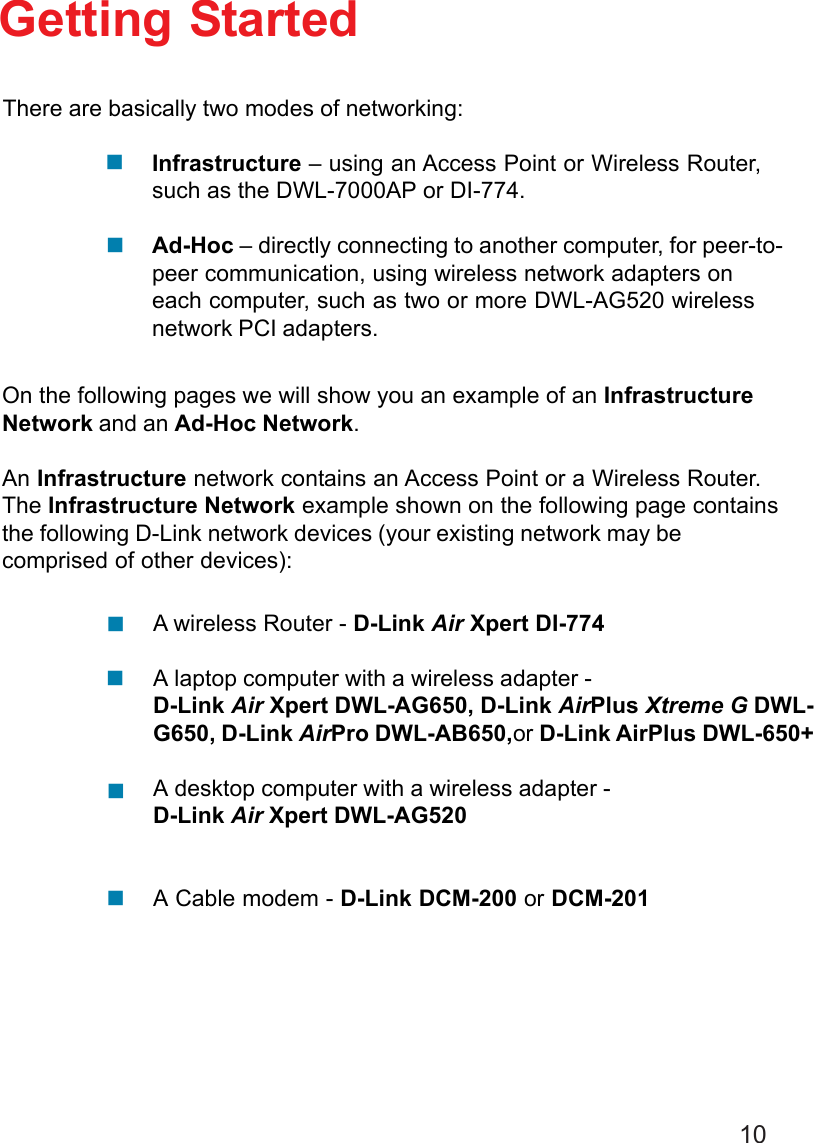 10Getting StartedInfrastructure – using an Access Point or Wireless Router,such as the DWL-7000AP or DI-774.Ad-Hoc – directly connecting to another computer, for peer-to-peer communication, using wireless network adapters oneach computer, such as two or more DWL-AG520 wirelessnetwork PCI adapters.On the following pages we will show you an example of an InfrastructureNetwork and an Ad-Hoc Network.An Infrastructure network contains an Access Point or a Wireless Router.The Infrastructure Network example shown on the following page containsthe following D-Link network devices (your existing network may becomprised of other devices):A wireless Router - D-Link Air Xpert DI-774A laptop computer with a wireless adapter -D-Link Air Xpert DWL-AG650, D-Link AirPlus Xtreme G DWL-G650, D-Link AirPro DWL-AB650,or D-Link AirPlus DWL-650+A desktop computer with a wireless adapter -D-Link Air Xpert DWL-AG520A Cable modem - D-Link DCM-200 or DCM-201There are basically two modes of networking:!!!!!!
