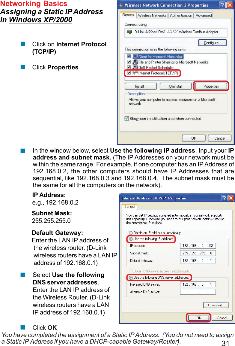 31Networking BasicsAssigning a Static IP Addressin Windows XP/2000You have completed the assignment of a Static IP Address.  (You do not need to assigna Static IP Address if you have a DHCP-capable Gateway/Router).Click on Internet Protocol(TCP/IP)Click Properties!!IP Address:e.g., 192.168.0.2Subnet Mask:255.255.255.0Default Gateway:Enter the LAN IP address ofthe wireless router. (D-Linkwireless routers have a LAN IPaddress of 192.168.0.1) In the window below, select Use the following IP address. Input your IPaddress and subnet mask. (The IP Addresses on your network must bewithin the same range. For example, if one computer has an IP Address of192.168.0.2, the other computers should have IP Addresses that aresequential, like 192.168.0.3 and 192.168.0.4.  The subnet mask must bethe same for all the computers on the network).!Click OK Select Use the followingDNS server addresses.Enter the LAN IP address ofthe Wireless Router. (D-Linkwireless routers have a LANIP address of 192.168.0.1)!!AG-520