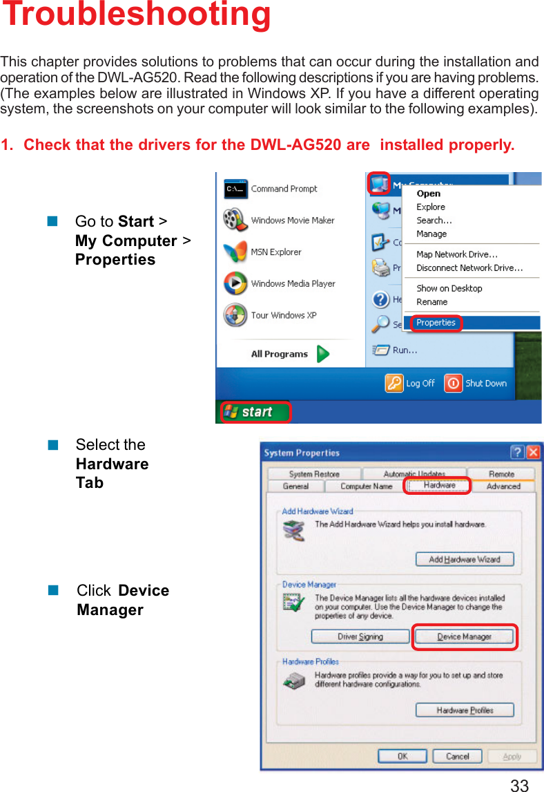 331.  Check that the drivers for the DWL-AG520 are  installed properly.Click DeviceManager!Select theHardwareTab!TroubleshootingThis chapter provides solutions to problems that can occur during the installation andoperation of the DWL-AG520. Read the following descriptions if you are having problems.(The examples below are illustrated in Windows XP. If you have a different operatingsystem, the screenshots on your computer will look similar to the following examples).!Go to Start &gt;My Computer &gt;Properties