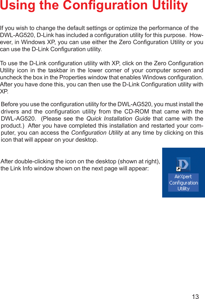 13Using the Configuration UtilityBefore you use the configuration utility for the DWL-AG520, you must install thedrivers and the configuration utility from the CD-ROM that came with theDWL-AG520.  (Please see the Quick Installation Guide that came with theproduct.)  After you have completed this installation and restarted your com-puter, you can access the Configuration Utility at any time by clicking on thisicon that will appear on your desktop.If you wish to change the default settings or optimize the performance of theDWL-AG520, D-Link has included a configuration utility for this purpose.  How-ever, in Windows XP, you can use either the Zero Configuration Utility or youcan use the D-Link Configuration utility.To use the D-Link configuration utility with XP, click on the Zero ConfigurationUtility icon in the taskbar in the lower corner of your computer screen anduncheck the box in the Properties window that enables Windows configuration.After you have done this, you can then use the D-Link Configuration utility withXP.After double-clicking the icon on the desktop (shown at right),the Link Info window shown on the next page will appear: