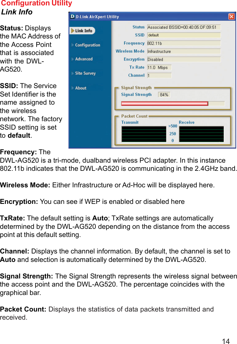 14Status: Displaysthe MAC Address ofthe Access Pointthat is associatedwith the DWL-AG520.SSID: The ServiceSet Identifier is thename assigned tothe wirelessnetwork. The factorySSID setting is setto default.Frequency: TheDWL-AG520 is a tri-mode, dualband wireless PCI adapter. In this instance802.11b indicates that the DWL-AG520 is communicating in the 2.4GHz band.Wireless Mode: Either Infrastructure or Ad-Hoc will be displayed here.Encryption: You can see if WEP is enabled or disabled hereTxRate: The default setting is Auto; TxRate settings are automaticallydetermined by the DWL-AG520 depending on the distance from the accesspoint at this default setting.Channel: Displays the channel information. By default, the channel is set toAuto and selection is automatically determined by the DWL-AG520.Signal Strength: The Signal Strength represents the wireless signal betweenthe access point and the DWL-AG520. The percentage coincides with thegraphical bar.Packet Count: Displays the statistics of data packets transmitted andreceived.Configuration UtilityLink Infodefault