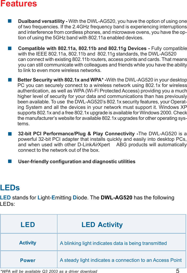 5Features*WPA will be available Q3 2003 as a driver downloadLEDsLED stands for Light-Emitting Diode. The DWL-AG520 has the followingLEDs:LED LED ActivityA blinking light indicates data is being transmittedA steady light indicates a connection to an Access PointActivityPower!User-friendly configuration and diagnostic utilities32-bit PCI Performance/Plug &amp; Play Connectivity -The DWL-AG520 is apowerful 32-bit PCI adapter that installs quickly and easily into desktop PCs,and when used with other D-LinkAirXpert    ABG products will automaticallyconnect to the network out of the box.!Compatible with 802.11a, 802.11b and 802.11g Devices - Fully compatiblewith the IEEE 802.11a, 802.11b and  802.11g standards, the DWL-AG520can connect with existing 802.11b routers, access points and cards. That meansyou can still communicate with colleagues and friends while you have the abilityto link to even more wireless networks.!Dualband versatility - With the DWL-AG520, you have the option of using oneof two frequencies. If the 2.4GHz frequency band is experiencing interruptionsand interference from cordless phones, and microwave ovens, you have the op-tion of using the 5GHz band with 802.11a enabled devices.!Better Security with 802.1x and WPA* -With the DWL-AG520 in your desktopPC you can securely connect to a wireless network using 802.1x for wirelessauthentication, as well as WPA (Wi-Fi Protected Access) providing you a muchhigher level of security for your data and communications than has previouslybeen available. To use  the DWL-AG520’s 802.1x security features, your Operat-ing System and all the devices in your network must support it. Windows XPsupports 802.1x and a free 802.1x upgrade is available for Windows 2000. Checkthe manufacturer’s website for available 802.1x upgrades for other operating sys-tems.!