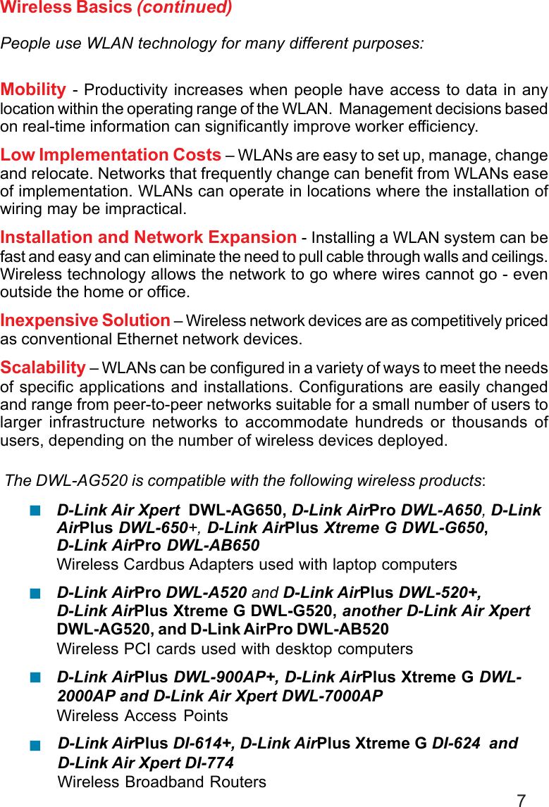 7Wireless Basics (continued)People use WLAN technology for many different purposes:Mobility - Productivity increases when people have access to data in anylocation within the operating range of the WLAN.  Management decisions basedon real-time information can significantly improve worker efficiency.Low Implementation Costs – WLANs are easy to set up, manage, changeand relocate. Networks that frequently change can benefit from WLANs easeof implementation. WLANs can operate in locations where the installation ofwiring may be impractical.Installation and Network Expansion - Installing a WLAN system can befast and easy and can eliminate the need to pull cable through walls and ceilings.Wireless technology allows the network to go where wires cannot go - evenoutside the home or office.Inexpensive Solution – Wireless network devices are as competitively pricedas conventional Ethernet network devices.Scalability – WLANs can be configured in a variety of ways to meet the needsof specific applications and installations. Configurations are easily changedand range from peer-to-peer networks suitable for a small number of users tolarger infrastructure networks to accommodate hundreds or thousands ofusers, depending on the number of wireless devices deployed.The DWL-AG520 is compatible with the following wireless products:D-Link Air Xpert  DWL-AG650, D-Link AirPro DWL-A650, D-LinkAirPlus DWL-650+, D-Link AirPlus Xtreme G DWL-G650,D-Link AirPro DWL-AB650Wireless Cardbus Adapters used with laptop computersD-Link AirPro DWL-A520 and D-Link AirPlus DWL-520+,D-Link AirPlus Xtreme G DWL-G520, another D-Link Air XpertDWL-AG520, and D-Link AirPro DWL-AB520Wireless PCI cards used with desktop computersD-Link AirPlus DWL-900AP+, D-Link AirPlus Xtreme G DWL-2000AP and D-Link Air Xpert DWL-7000APWireless Access Points!!!!D-Link AirPlus DI-614+, D-Link AirPlus Xtreme G DI-624  andD-Link Air Xpert DI-774Wireless Broadband Routers
