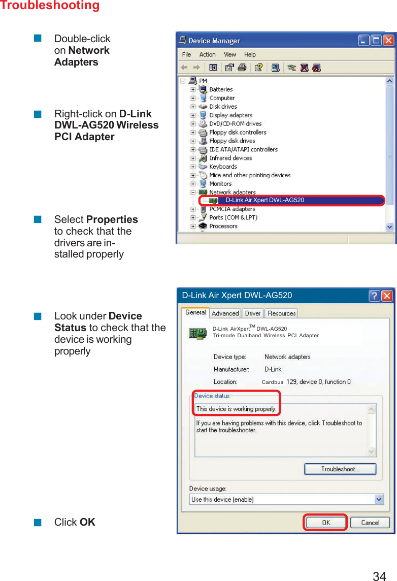 34Troubleshooting!!!!Double-clickon NetworkAdaptersRight-click on D-LinkDWL-AG520 WirelessPCI AdapterSelect Propertiesto check that thedrivers are in-stalled properlyClick OKD-Link AirPro DWL-AB650 Wireless Cardbus Adapter!Look under DeviceStatus to check that thedevice is workingproperlyD-Link Air Xpert DWL-AG520D-Link Air Xpert DWL-AG520D-Link AirXpert   DWL-AG520Tri-mode Dualband Wireless PCI AdapterTMCardbus