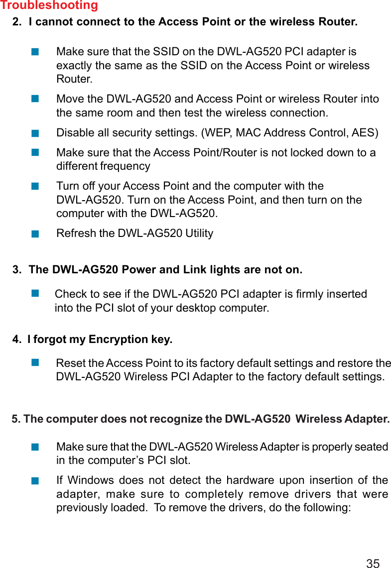 352.  I cannot connect to the Access Point or the wireless Router.3.  The DWL-AG520 Power and Link lights are not on.4.  I forgot my Encryption key.Make sure that the SSID on the DWL-AG520 PCI adapter isexactly the same as the SSID on the Access Point or wirelessRouter.Move the DWL-AG520 and Access Point or wireless Router intothe same room and then test the wireless connection.Disable all security settings. (WEP, MAC Address Control, AES)Make sure that the Access Point/Router is not locked down to adifferent frequencyTurn off your Access Point and the computer with theDWL-AG520. Turn on the Access Point, and then turn on thecomputer with the DWL-AG520.Refresh the DWL-AG520 UtilityCheck to see if the DWL-AG520 PCI adapter is firmly insertedinto the PCI slot of your desktop computer.Troubleshooting!!!!!!!Reset the Access Point to its factory default settings and restore theDWL-AG520 Wireless PCI Adapter to the factory default settings.!Make sure that the DWL-AG520 Wireless Adapter is properly seatedin the computer’s PCI slot.If Windows does not detect the hardware upon insertion of theadapter, make sure to completely remove drivers that werepreviously loaded.  To remove the drivers, do the following:!!     5. The computer does not recognize the DWL-AG520  Wireless Adapter.