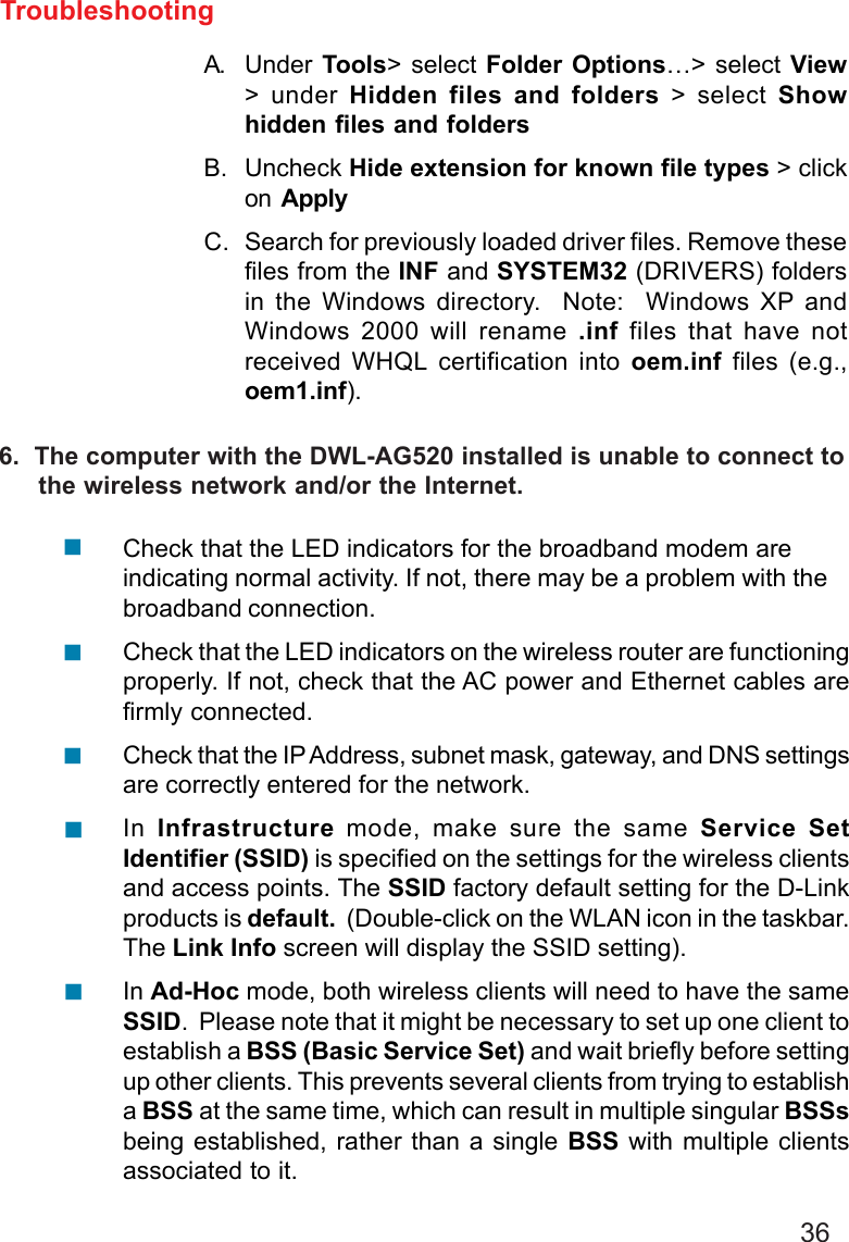 36TroubleshootingA. Under Tools&gt; select Folder Options…&gt; select View&gt; under Hidden files and folders &gt; select Showhidden files and foldersB. Uncheck Hide extension for known file types &gt; clickon  ApplyC. Search for previously loaded driver files. Remove thesefiles from the INF and SYSTEM32 (DRIVERS) foldersin the Windows directory.  Note:  Windows XP andWindows 2000 will rename .inf files that have notreceived WHQL certification into oem.inf files (e.g.,oem1.inf).Check that the LED indicators for the broadband modem areindicating normal activity. If not, there may be a problem with thebroadband connection.Check that the LED indicators on the wireless router are functioningproperly. If not, check that the AC power and Ethernet cables arefirmly connected.Check that the IP Address, subnet mask, gateway, and DNS settingsare correctly entered for the network.In  Infrastructure mode, make sure the same Service SetIdentifier (SSID) is specified on the settings for the wireless clientsand access points. The SSID factory default setting for the D-Linkproducts is default.  (Double-click on the WLAN icon in the taskbar.The Link Info screen will display the SSID setting).In Ad-Hoc mode, both wireless clients will need to have the sameSSID.  Please note that it might be necessary to set up one client toestablish a BSS (Basic Service Set) and wait briefly before settingup other clients. This prevents several clients from trying to establisha BSS at the same time, which can result in multiple singular BSSsbeing established, rather than a single BSS with multiple clientsassociated to it.6.  The computer with the DWL-AG520 installed is unable to connect to     the wireless network and/or the Internet.!!!!!