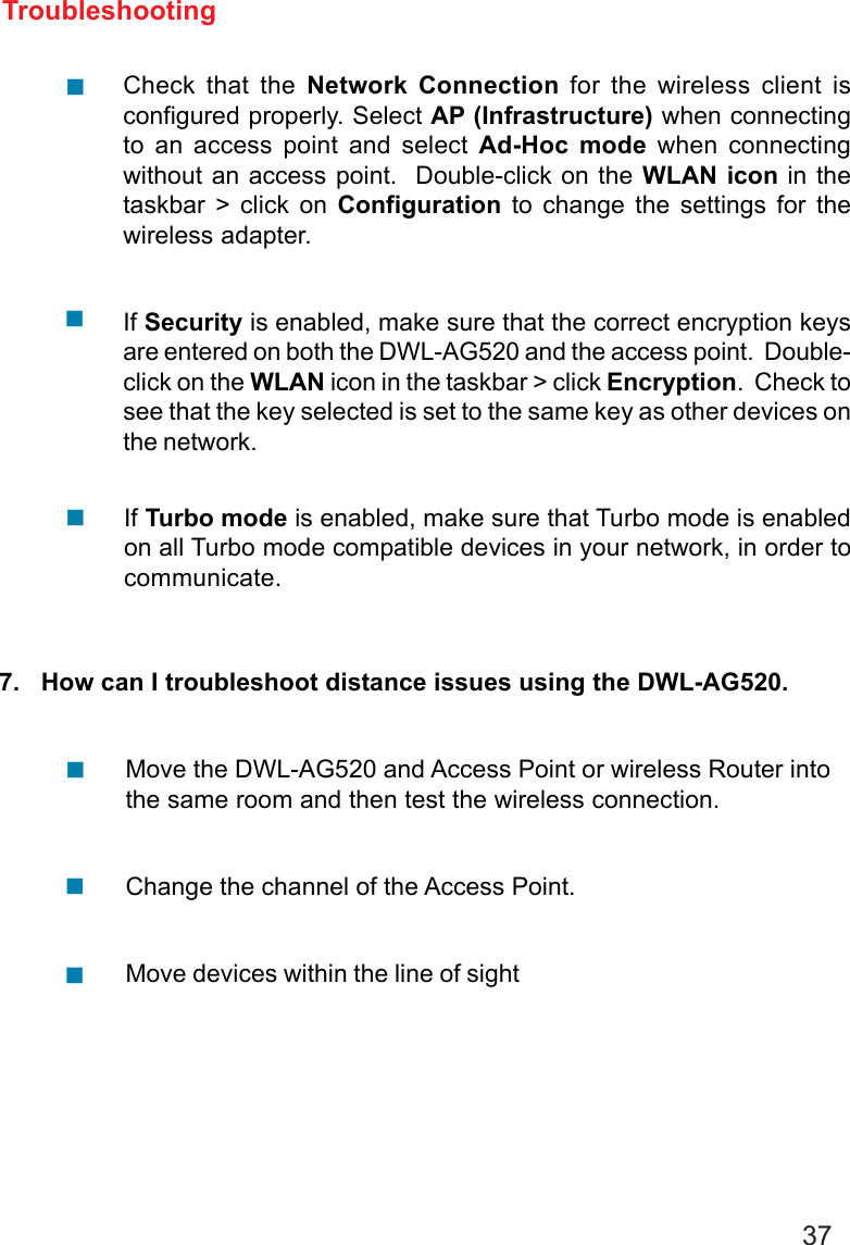 37TroubleshootingCheck that the Network Connection for the wireless client isconfigured properly. Select AP (Infrastructure) when connectingto an access point and select Ad-Hoc mode when connectingwithout an access point.  Double-click on the WLAN icon in thetaskbar &gt; click on Configuration to change the settings for thewireless adapter.If Security is enabled, make sure that the correct encryption keysare entered on both the DWL-AG520 and the access point.  Double-click on the WLAN icon in the taskbar &gt; click Encryption.  Check tosee that the key selected is set to the same key as other devices onthe network.!!7.   How can I troubleshoot distance issues using the DWL-AG520.Move the DWL-AG520 and Access Point or wireless Router intothe same room and then test the wireless connection.Change the channel of the Access Point.Move devices within the line of sight!!!!If Turbo mode is enabled, make sure that Turbo mode is enabledon all Turbo mode compatible devices in your network, in order tocommunicate.