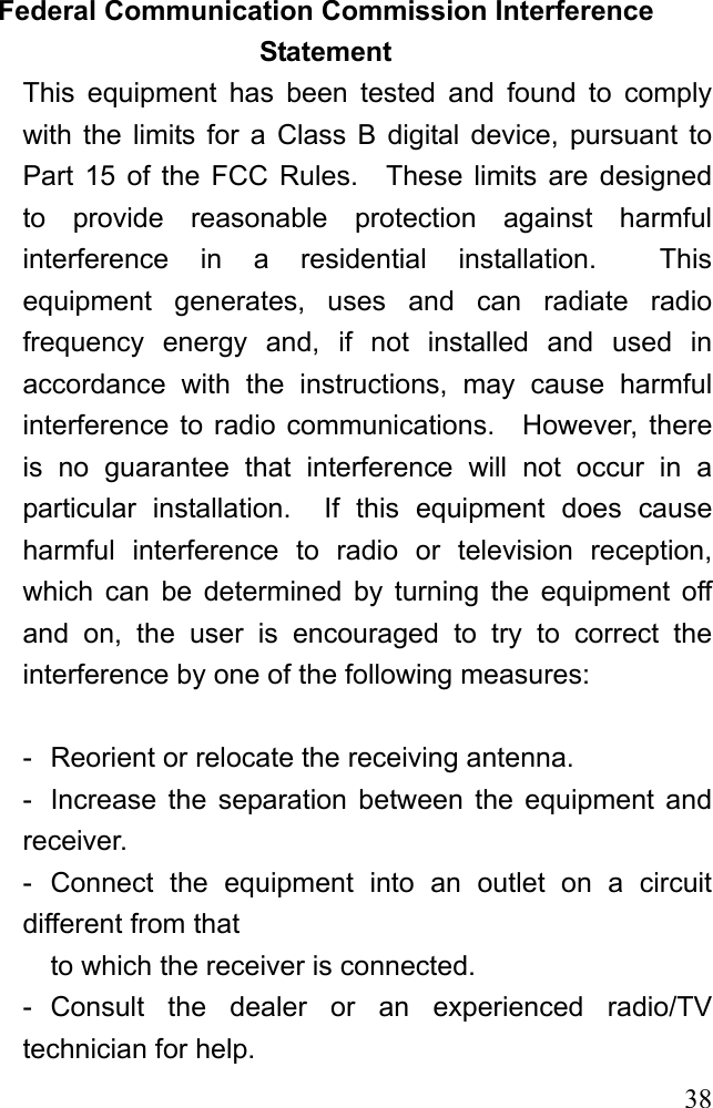  38Federal Communication Commission Interference Statement This equipment has been tested and found to comply with the limits for a Class B digital device, pursuant to Part 15 of the FCC Rules.  These limits are designed to provide reasonable protection against harmful interference in a residential installation.  This equipment generates, uses and can radiate radio frequency energy and, if not installed and used in accordance with the instructions, may cause harmful interference to radio communications.  However, there is no guarantee that interference will not occur in a particular installation.  If this equipment does cause harmful interference to radio or television reception, which can be determined by turning the equipment off and on, the user is encouraged to try to correct the interference by one of the following measures:  -  Reorient or relocate the receiving antenna. -  Increase the separation between the equipment and receiver. - Connect the equipment into an outlet on a circuit different from that to which the receiver is connected. - Consult the dealer or an experienced radio/TV technician for help. 