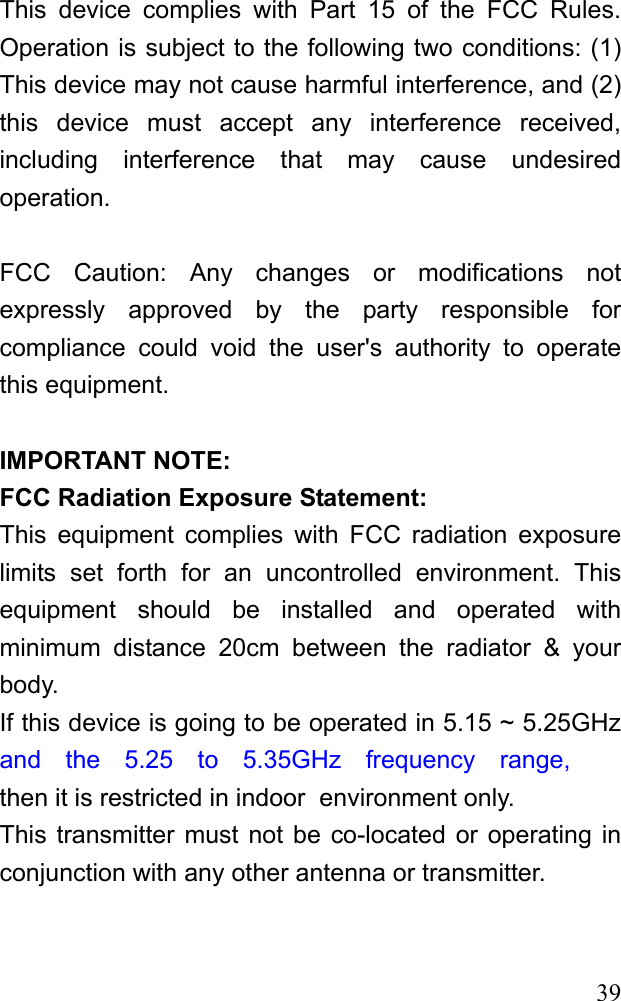  39 This device complies with Part 15 of the FCC Rules. Operation is subject to the following two conditions: (1) This device may not cause harmful interference, and (2) this device must accept any interference received, including interference that may cause undesired operation.  FCC Caution: Any changes or modifications not expressly approved by the party responsible for compliance could void the user&apos;s authority to operate this equipment.  IMPORTANT NOTE: FCC Radiation Exposure Statement: This equipment complies with FCC radiation exposure limits set forth for an uncontrolled environment. This equipment should be installed and operated with minimum distance 20cm between the radiator &amp; your body. If this device is going to be operated in 5.15 ~ 5.25GHz  and the 5.25 to 5.35GHz frequency range,then it is restricted in indoor  environment only. This transmitter must not be co-located or operating in conjunction with any other antenna or transmitter. 