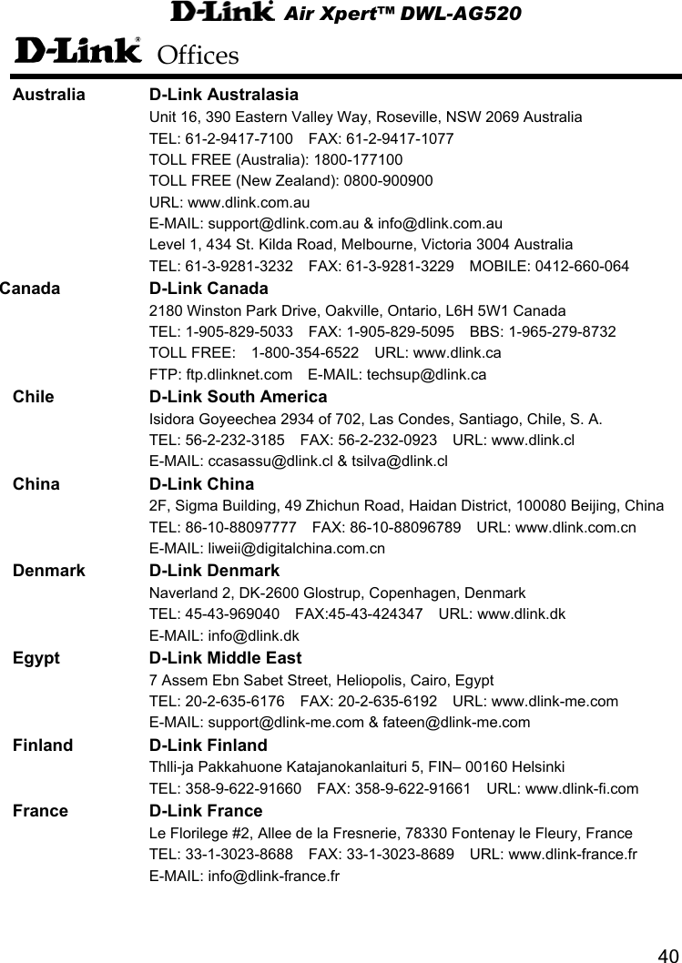  Air Xpert™ DWL-AG520  40 Offices Australia D-Link Australasia   Unit 16, 390 Eastern Valley Way, Roseville, NSW 2069 Australia   TEL: 61-2-9417-7100  FAX: 61-2-9417-1077   TOLL FREE (Australia): 1800-177100       TOLL FREE (New Zealand): 0800-900900    URL: www.dlink.com.au  E-MAIL: support@dlink.com.au &amp; info@dlink.com.au   Level 1, 434 St. Kilda Road, Melbourne, Victoria 3004 Australia   TEL: 61-3-9281-3232  FAX: 61-3-9281-3229  MOBILE: 0412-660-064   Canada D-Link Canada   2180 Winston Park Drive, Oakville, Ontario, L6H 5W1 Canada   TEL: 1-905-829-5033  FAX: 1-905-829-5095  BBS: 1-965-279-8732     TOLL FREE:  1-800-354-6522  URL: www.dlink.ca   FTP: ftp.dlinknet.com  E-MAIL: techsup@dlink.ca Chile D-Link South America    Isidora Goyeechea 2934 of 702, Las Condes, Santiago, Chile, S. A.   TEL: 56-2-232-3185  FAX: 56-2-232-0923  URL: www.dlink.cl     E-MAIL: ccasassu@dlink.cl &amp; tsilva@dlink.cl China D-Link China   2F, Sigma Building, 49 Zhichun Road, Haidan District, 100080 Beijing, China   TEL: 86-10-88097777  FAX: 86-10-88096789  URL: www.dlink.com.cn    E-MAIL: liweii@digitalchina.com.cn  Denmark D-Link Denmark   Naverland 2, DK-2600 Glostrup, Copenhagen, Denmark   TEL: 45-43-969040  FAX:45-43-424347  URL: www.dlink.dk   E-MAIL: info@dlink.dk   Egypt  D-Link Middle East   7 Assem Ebn Sabet Street, Heliopolis, Cairo, Egypt   TEL: 20-2-635-6176  FAX: 20-2-635-6192  URL: www.dlink-me.com   E-MAIL: support@dlink-me.com &amp; fateen@dlink-me.com Finland D-Link Finland   Thlli-ja Pakkahuone Katajanokanlaituri 5, FIN– 00160 Helsinki   TEL: 358-9-622-91660  FAX: 358-9-622-91661  URL: www.dlink-fi.com France D-Link France   Le Florilege #2, Allee de la Fresnerie, 78330 Fontenay le Fleury, France   TEL: 33-1-3023-8688  FAX: 33-1-3023-8689  URL: www.dlink-france.fr    E-MAIL: info@dlink-france.fr   