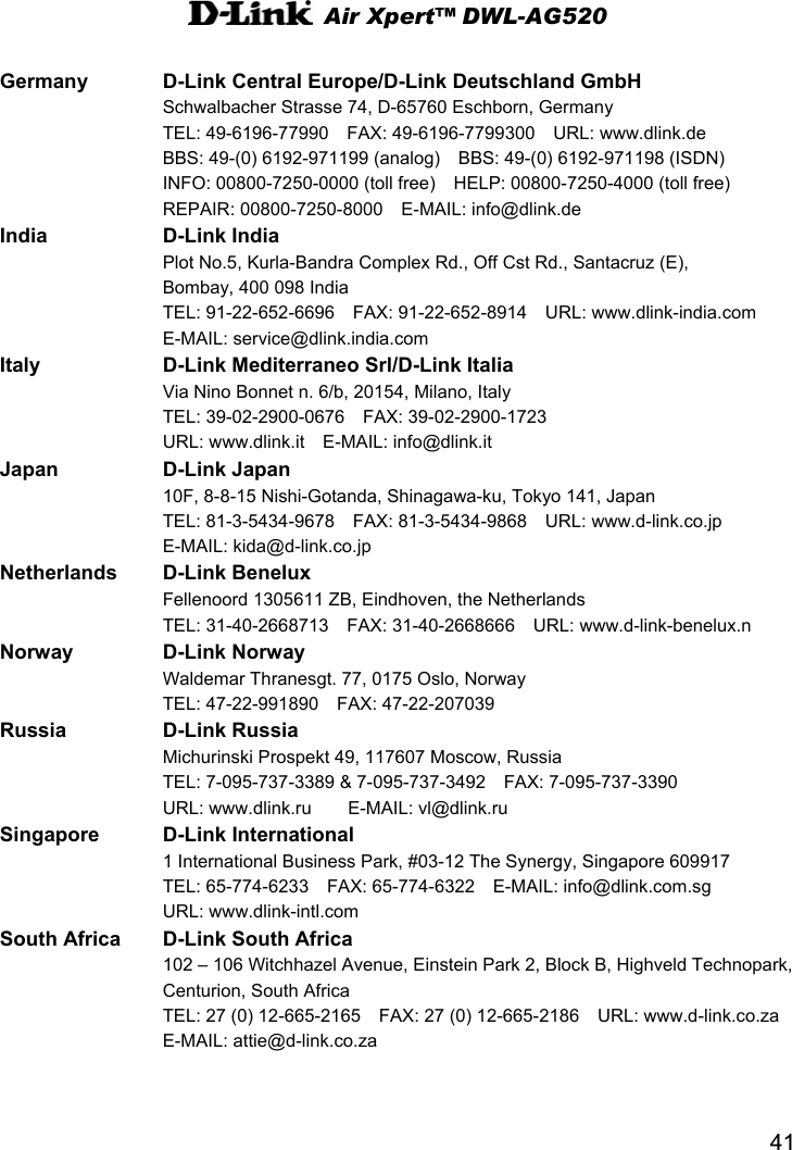 Air Xpert™ DWL-AG520  41 Germany  D-Link Central Europe/D-Link Deutschland GmbH   Schwalbacher Strasse 74, D-65760 Eschborn, Germany   TEL: 49-6196-77990  FAX: 49-6196-7799300  URL: www.dlink.de     BBS: 49-(0) 6192-971199 (analog)    BBS: 49-(0) 6192-971198 (ISDN)       INFO: 00800-7250-0000 (toll free)    HELP: 00800-7250-4000 (toll free)       REPAIR: 00800-7250-8000  E-MAIL: info@dlink.de   India D-Link India   Plot No.5, Kurla-Bandra Complex Rd., Off Cst Rd., Santacruz (E),   Bombay, 400 098 India   TEL: 91-22-652-6696  FAX: 91-22-652-8914  URL: www.dlink-india.com    E-MAIL: service@dlink.india.com Italy D-Link Mediterraneo Srl/D-Link Italia   Via Nino Bonnet n. 6/b, 20154, Milano, Italy   TEL: 39-02-2900-0676  FAX: 39-02-2900-1723   URL: www.dlink.it  E-MAIL: info@dlink.it   Japan D-Link Japan   10F, 8-8-15 Nishi-Gotanda, Shinagawa-ku, Tokyo 141, Japan   TEL: 81-3-5434-9678  FAX: 81-3-5434-9868  URL: www.d-link.co.jp    E-MAIL: kida@d-link.co.jp Netherlands D-Link Benelux   Fellenoord 1305611 ZB, Eindhoven, the Netherlands   TEL: 31-40-2668713  FAX: 31-40-2668666  URL: www.d-link-benelux.n Norway D-Link Norway   Waldemar Thranesgt. 77, 0175 Oslo, Norway   TEL: 47-22-991890  FAX: 47-22-207039  Russia D-Link Russia    Michurinski Prospekt 49, 117607 Moscow, Russia   TEL: 7-095-737-3389 &amp; 7-095-737-3492    FAX: 7-095-737-3390     URL: www.dlink.ru    E-MAIL: vl@dlink.ru Singapore D-Link International    1 International Business Park, #03-12 The Synergy, Singapore 609917   TEL: 65-774-6233  FAX: 65-774-6322  E-MAIL: info@dlink.com.sg    URL: www.dlink-intl.com South Africa  D-Link South Africa     102 – 106 Witchhazel Avenue, Einstein Park 2, Block B, Highveld Technopark,     Centurion, South Africa   TEL: 27 (0) 12-665-2165    FAX: 27 (0) 12-665-2186    URL: www.d-link.co.za      E-MAIL: attie@d-link.co.za   