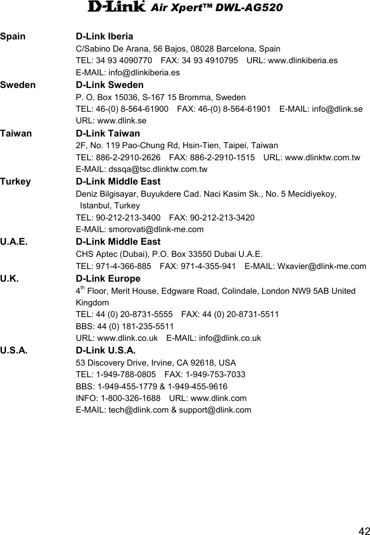  Air Xpert™ DWL-AG520  42 Spain D-Link Iberia   C/Sabino De Arana, 56 Bajos, 08028 Barcelona, Spain   TEL: 34 93 4090770    FAX: 34 93 4910795    URL: www.dlinkiberia.es      E-MAIL: info@dlinkiberia.es  Sweden D-Link Sweden   P. O. Box 15036, S-167 15 Bromma, Sweden   TEL: 46-(0) 8-564-61900  FAX: 46-(0) 8-564-61901  E-MAIL: info@dlink.se    URL: www.dlink.se Taiwan D-Link Taiwan   2F, No. 119 Pao-Chung Rd, Hsin-Tien, Taipei, Taiwan   TEL: 886-2-2910-2626  FAX: 886-2-2910-1515  URL: www.dlinktw.com.tw    E-MAIL: dssqa@tsc.dlinktw.com.tw  Turkey  D-Link Middle East   Deniz Bilgisayar, Buyukdere Cad. Naci Kasim Sk., No. 5 Mecidiyekoy,  Istanbul, Turkey   TEL: 90-212-213-3400  FAX: 90-212-213-3420   E-MAIL: smorovati@dlink-me.com   U.A.E.  D-Link Middle East  CHS Aptec (Dubai), P.O. Box 33550 Dubai U.A.E.   TEL: 971-4-366-885  FAX: 971-4-355-941  E-MAIL: Wxavier@dlink-me.com U.K. D-Link Europe  4th Floor, Merit House, Edgware Road, Colindale, London NW9 5AB United   Kingdom   TEL: 44 (0) 20-8731-5555    FAX: 44 (0) 20-8731-5511     BBS: 44 (0) 181-235-5511       URL: www.dlink.co.uk  E-MAIL: info@dlink.co.uk U.S.A. D-Link U.S.A.   53 Discovery Drive, Irvine, CA 92618, USA   TEL: 1-949-788-0805  FAX: 1-949-753-7033   BBS: 1-949-455-1779 &amp; 1-949-455-9616       INFO: 1-800-326-1688  URL: www.dlink.com       E-MAIL: tech@dlink.com &amp; support@dlink.com   