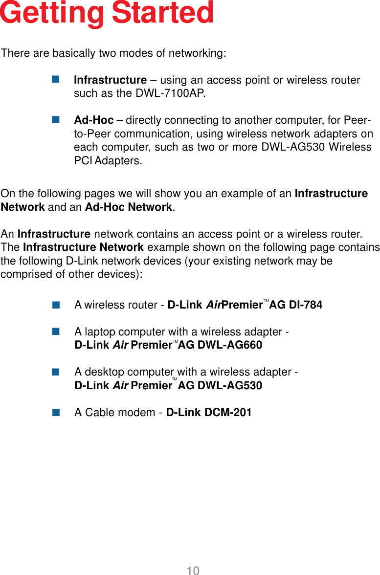 10Getting StartedInfrastructure – using an access point or wireless routersuch as the DWL-7100AP.Ad-Hoc – directly connecting to another computer, for Peer-to-Peer communication, using wireless network adapters oneach computer, such as two or more DWL-AG530 WirelessPCI Adapters.On the following pages we will show you an example of an InfrastructureNetwork and an Ad-Hoc Network.An Infrastructure network contains an access point or a wireless router.The Infrastructure Network example shown on the following page containsthe following D-Link network devices (your existing network may becomprised of other devices):A wireless router - D-Link AirPremier  AG DI-784A laptop computer with a wireless adapter -D-Link Air Premier  AG DWL-AG660A desktop computer with a wireless adapter -D-Link Air Premier  AG DWL-AG530A Cable modem - D-Link DCM-201There are basically two modes of networking:TMTMTM