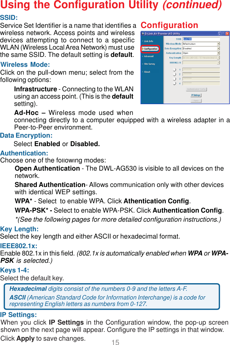 15Wireless Mode:Authentication:Keys 1-4:Select the default key.Data Encryption:IP Settings:Click on the pull-down menu; select from thefollowing options:Infrastructure - Connecting to the WLANusing an access point. (This is the defaultsetting).Ad-Hoc – Wireless mode used whenconnecting directly to a computer equipped with a wireless adapter in aPeer-to-Peer environment.Choose one of the following modes:Click Apply to save changes.When you click IP Settings in the Configuration window, the pop-up screenshown on the next page will appear. Configure the IP settings in that window.Hexadecimal digits consist of the numbers 0-9 and the letters A-F.ASCII (American Standard Code for Information Interchange) is a code forrepresenting English letters as numbers from 0-127.Using the Configuration Utility (continued)ConfigurationSelect Enabled or Disabled.Open Authentication - The DWL-AG530 is visible to all devices on thenetwork.Shared Authentication- Allows communication only with other deviceswith identical WEP settings.WPA* - Select  to enable WPA. Click Athentication Config.WPA-PSK* - Select to enable WPA-PSK. Click Authentication Config.*(See the following pages for more detailed configuration instructions.)IEEE802.1x:Enable 802.1x in this field. (802.1x is automatically enabled when WPA or WPA-PSK is selected.)SSID:Service Set Identifier is a name that identifies awireless network. Access points and wirelessdevices attempting to connect to a specificWLAN (Wireless Local Area Network) must usethe same SSID. The default setting is default.Key Length:Select the key length and either ASCII or hexadecimal format.