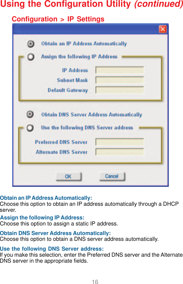 16Configuration &gt; IP SettingsUsing the Configuration Utility (continued)Obtain an IP Address Automatically:Choose this option to obtain an IP address automatically through a DHCPserver.Assign the following IP Address:Choose this option to assign a static IP address.Obtain DNS Server Address Automatically:Choose this option to obtain a DNS server address automatically.Use the following DNS Server address:If you make this selection, enter the Preferred DNS server and the AlternateDNS server in the appropriate fields.