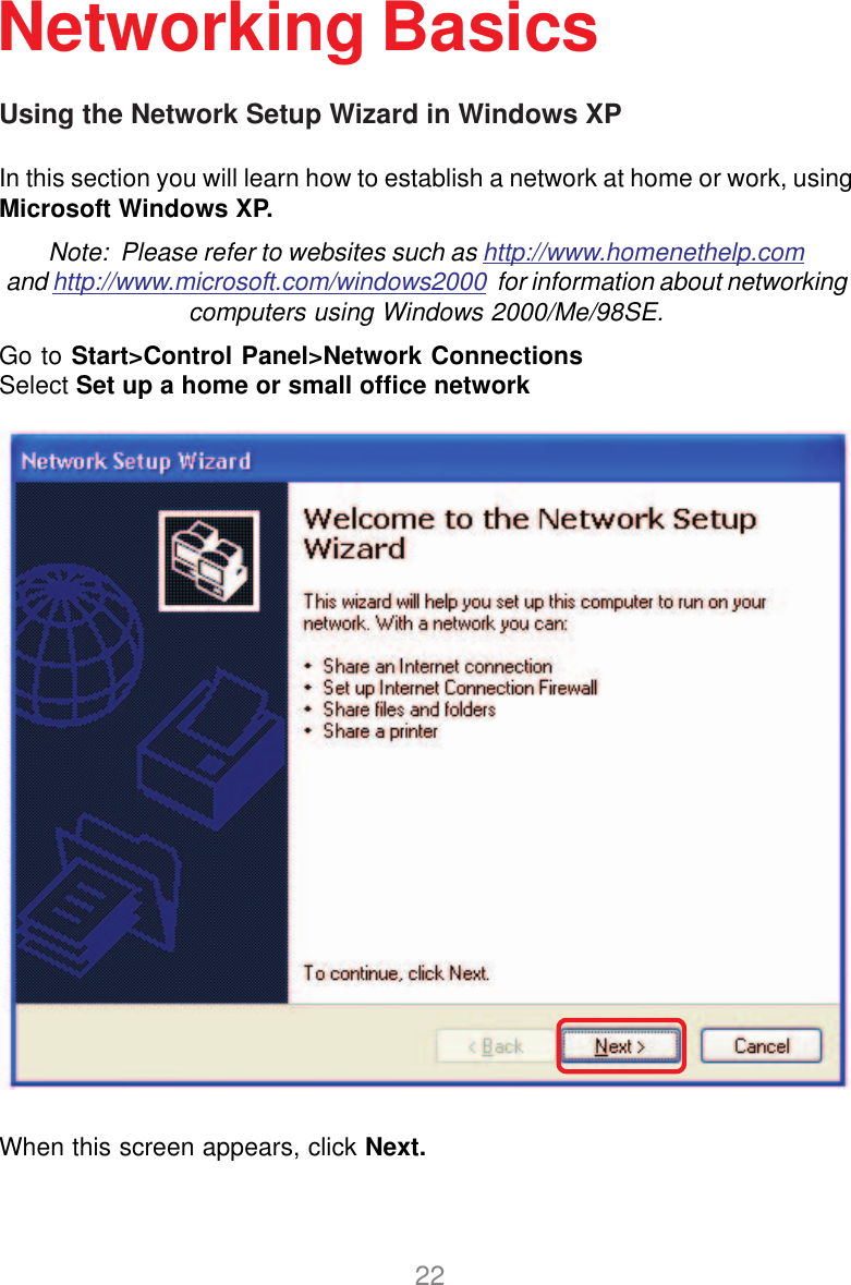 22Using the Network Setup Wizard in Windows XPIn this section you will learn how to establish a network at home or work, usingMicrosoft Windows XP.Note:  Please refer to websites such as http://www.homenethelp.comand http://www.microsoft.com/windows2000  for information about networkingcomputers using Windows 2000/Me/98SE.Go to Start&gt;Control Panel&gt;Network ConnectionsSelect Set up a home or small office networkNetworking BasicsWhen this screen appears, click Next.