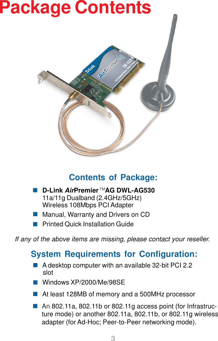 3Package ContentsContents of Package:D-Link AirPremier    AG DWL-AG53011a/11g Dualband (2.4GHz/5GHz)Wireless 108Mbps PCI AdapterManual, Warranty and Drivers on CDPrinted Quick Installation GuideIf any of the above items are missing, please contact your reseller.System Requirements for Configuration:An 802.11a, 802.11b or 802.11g access point (for Infrastruc-ture mode) or another 802.11a, 802.11b, or 802.11g wirelessadapter (for Ad-Hoc; Peer-to-Peer networking mode).At least 128MB of memory and a 500MHz processorWindows XP/2000/Me/98SE A desktop computer with an available 32-bit PCI 2.2slotTM