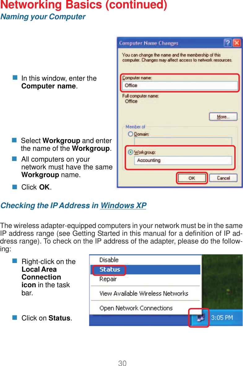 30Networking Basics (continued)Naming your ComputerChecking the IP Address in Windows XPThe wireless adapter-equipped computers in your network must be in the sameIP address range (see Getting Started in this manual for a definition of IP ad-dress range). To check on the IP address of the adapter, please do the follow-ing:Right-click on theLocal AreaConnectionicon in the taskbar.Click on Status.Click OK.All computers on yournetwork must have the sameWorkgroup name.Select Workgroup and enterthe name of the Workgroup.In this window, enter theComputer name.