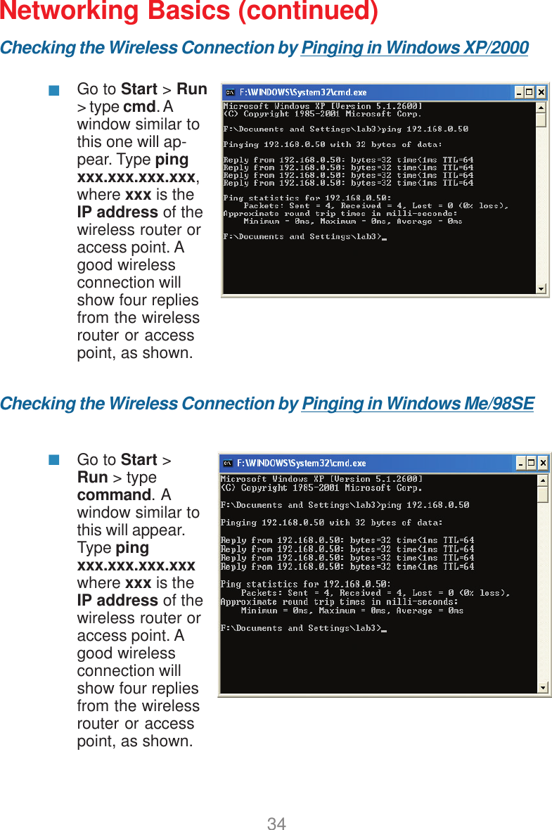 34Networking Basics (continued)Checking the Wireless Connection by Pinging in Windows XP/2000Checking the Wireless Connection by Pinging in Windows Me/98SEGo to Start &gt; Run&gt; type cmd. Awindow similar tothis one will ap-pear. Type pingxxx.xxx.xxx.xxx,where xxx is theIP address of thewireless router oraccess point. Agood wirelessconnection willshow four repliesfrom the wirelessrouter or accesspoint, as shown.Go to Start &gt;Run &gt; typecommand.  Awindow similar tothis will appear.Type pingxxx.xxx.xxx.xxxwhere xxx is theIP address of thewireless router oraccess point. Agood wirelessconnection willshow four repliesfrom the wirelessrouter or accesspoint, as shown.