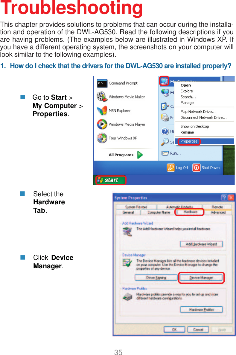 351.  How do I check that the drivers for the DWL-AG530 are installed properly?Click DeviceManager.Select theHardwareTab.TroubleshootingThis chapter provides solutions to problems that can occur during the installa-tion and operation of the DWL-AG530. Read the following descriptions if youare having problems. (The examples below are illustrated in Windows XP. Ifyou have a different operating system, the screenshots on your computer willlook similar to the following examples).Go to Start &gt;My Computer &gt;Properties.