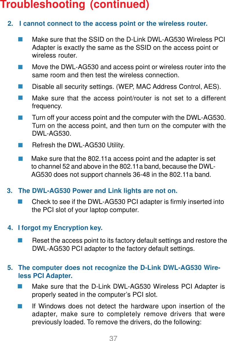 37Make sure that the SSID on the D-Link DWL-AG530 Wireless PCIAdapter is exactly the same as the SSID on the access point orwireless router.Move the DWL-AG530 and access point or wireless router into thesame room and then test the wireless connection.Disable all security settings. (WEP, MAC Address Control, AES).Make sure that the access point/router is not set to a differentfrequency.Turn off your access point and the computer with the DWL-AG530.Turn on the access point, and then turn on the computer with theDWL-AG530.Refresh the DWL-AG530 Utility.Make sure that the D-Link DWL-AG530 Wireless PCI Adapter isproperly seated in the computer’s PCI slot.If Windows does not detect the hardware upon insertion of theadapter, make sure to completely remove drivers that werepreviously loaded. To remove the drivers, do the following:Check to see if the DWL-AG530 PCI adapter is firmly inserted intothe PCI slot of your laptop computer.Reset the access point to its factory default settings and restore theDWL-AG530 PCI adapter to the factory default settings.Troubleshooting (continued)     5.2.   I cannot connect to the access point or the wireless router.3.   The DWL-AG530 Power and Link lights are not on.4.   I forgot my Encryption key.The computer does not recognize the D-Link DWL-AG530 Wire-less PCI Adapter.Make sure that the 802.11a access point and the adapter is setto channel 52 and above in the 802.11a band, because the DWL-AG530 does not support channels 36-48 in the 802.11a band.