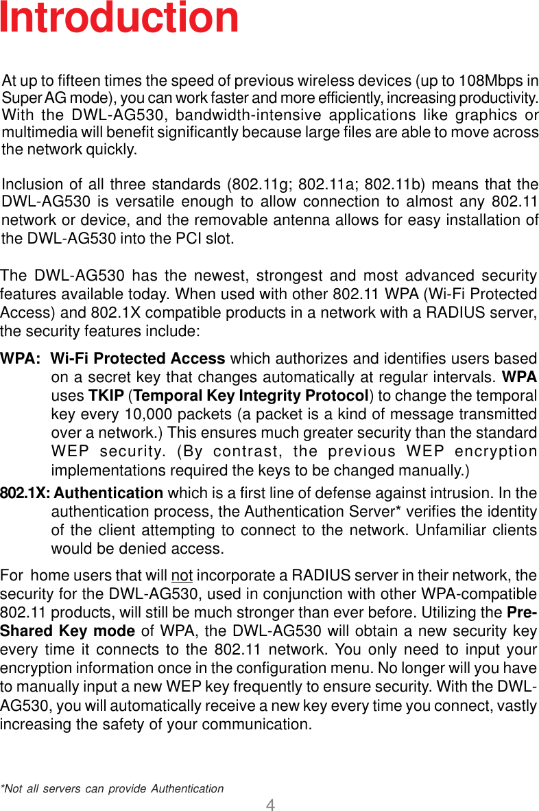 4Introduction*Not all servers can provide AuthenticationThe DWL-AG530 has the newest, strongest and most advanced securityfeatures available today. When used with other 802.11 WPA (Wi-Fi ProtectedAccess) and 802.1X compatible products in a network with a RADIUS server,the security features include:WPA:  Wi-Fi Protected Access which authorizes and identifies users basedon a secret key that changes automatically at regular intervals. WPAuses TKIP (Temporal Key Integrity Protocol) to change the temporalkey every 10,000 packets (a packet is a kind of message transmittedover a network.) This ensures much greater security than the standardWEP security. (By contrast, the previous WEP encryptionimplementations required the keys to be changed manually.)802.1X: Authentication which is a first line of defense against intrusion. In theauthentication process, the Authentication Server* verifies the identityof the client attempting to connect to the network. Unfamiliar clientswould be denied access.For  home users that will not incorporate a RADIUS server in their network, thesecurity for the DWL-AG530, used in conjunction with other WPA-compatible802.11 products, will still be much stronger than ever before. Utilizing the Pre-Shared Key mode of WPA, the DWL-AG530 will obtain a new security keyevery time it connects to the 802.11 network. You only need to input yourencryption information once in the configuration menu. No longer will you haveto manually input a new WEP key frequently to ensure security. With the DWL-AG530, you will automatically receive a new key every time you connect, vastlyincreasing the safety of your communication.At up to fifteen times the speed of previous wireless devices (up to 108Mbps inSuper AG mode), you can work faster and more efficiently, increasing productivity.With the DWL-AG530, bandwidth-intensive applications like graphics ormultimedia will benefit significantly because large files are able to move acrossthe network quickly.Inclusion of all three standards (802.11g; 802.11a; 802.11b) means that theDWL-AG530 is versatile enough to allow connection to almost any 802.11network or device, and the removable antenna allows for easy installation ofthe DWL-AG530 into the PCI slot.