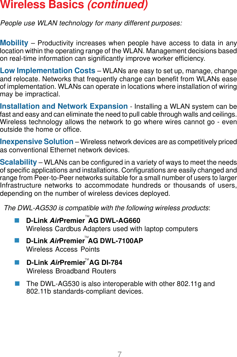 7Wireless Basics (continued)People use WLAN technology for many different purposes:Mobility – Productivity increases when people have access to data in anylocation within the operating range of the WLAN. Management decisions basedon real-time information can significantly improve worker efficiency.Low Implementation Costs – WLANs are easy to set up, manage, changeand relocate. Networks that frequently change can benefit from WLANs easeof implementation. WLANs can operate in locations where installation of wiringmay be impractical.Installation and Network Expansion - Installing a WLAN system can befast and easy and can eliminate the need to pull cable through walls and ceilings.Wireless technology allows the network to go where wires cannot go - evenoutside the home or office.Inexpensive Solution – Wireless network devices are as competitively pricedas conventional Ethernet network devices.Scalability – WLANs can be configured in a variety of ways to meet the needsof specific applications and installations. Configurations are easily changed andrange from Peer-to-Peer networks suitable for a small number of users to largerInfrastructure networks to accommodate hundreds or thousands of users,depending on the number of wireless devices deployed.The DWL-AG530 is compatible with the following wireless products:D-Link AirPremier  AG DWL-AG660Wireless Cardbus Adapters used with laptop computersD-Link AirPremier  AG DWL-7100APWireless Access PointsTMTMThe DWL-AG530 is also interoperable with other 802.11g and802.11b standards-compliant devices.D-Link AirPremier  AG DI-784Wireless Broadband RoutersTM