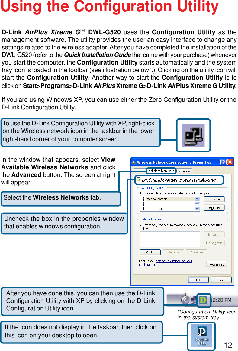 12Select the Wireless Networks tab.Uncheck the box in the properties windowthat enables windows configuration.D-Link AirPlus Xtreme G   DWL-G520 uses the Configuration Utility as themanagement software. The utility provides the user an easy interface to change anysettings related to the wireless adapter. After you have completed the installation of theDWL-G520 (refer to the Quick Installation Guide that came with your purchase) wheneveryou start the computer, the Configuration Utility starts automatically and the systemtray icon is loaded in the toolbar (see illustration below*.)  Clicking on the utility icon willstart the Configuration Utility. Another way to start the Configuration Utility is toclick on Start&gt;Programs&gt;D-Link AirPlus Xtreme G&gt;D-Link AirPlus Xtreme G Utility.Using the Configuration UtilityIf you are using Windows XP, you can use either the Zero Configuration Utility or theD-Link Configuration Utility.If the icon does not display in the taskbar, then click onthis icon on your desktop to open.To use the D-Link Configuration Utility with XP, right-clickon the Wireless network icon in the taskbar in the lowerright-hand corner of your computer screen.In the window that appears, select ViewAvailable Wireless Networks and clickthe Advanced button. The screen at rightwill appear.After you have done this, you can then use the D-LinkConfiguration Utility with XP by clicking on the D-LinkConfiguration Utility icon. *Configuration Utility iconin the system trayTM