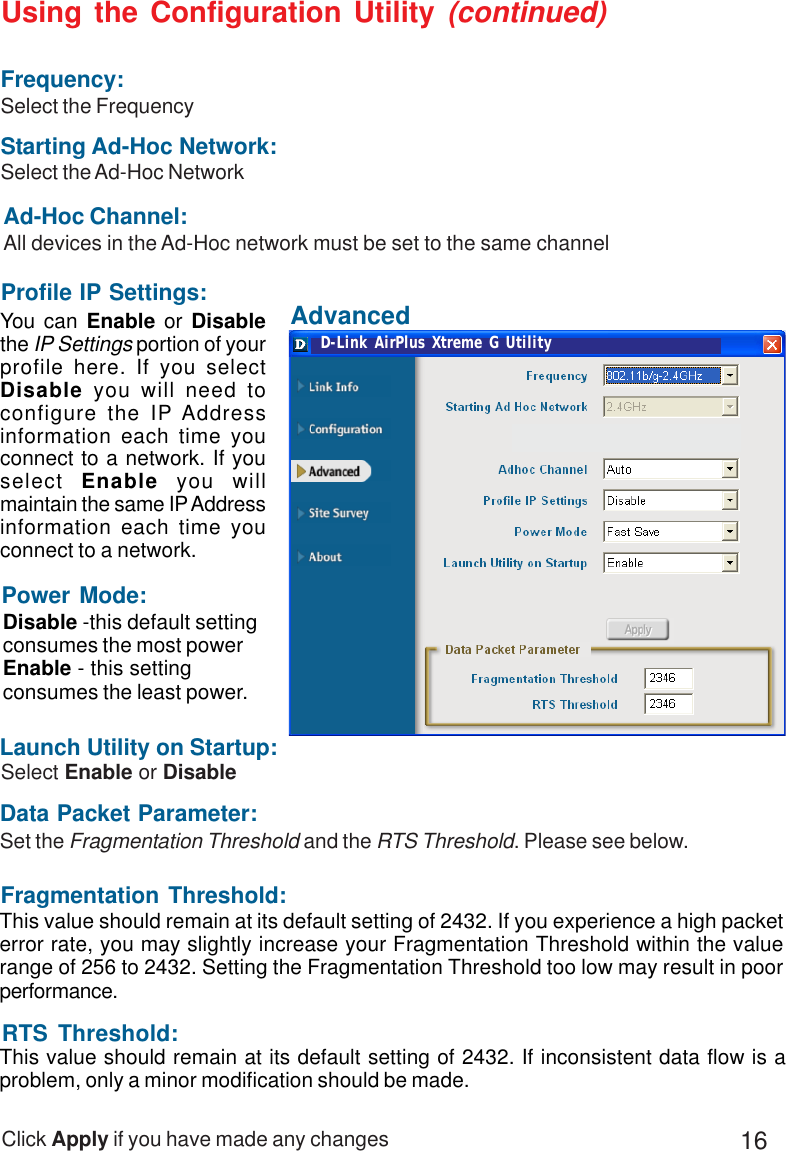 16Ad-Hoc Channel:All devices in the Ad-Hoc network must be set to the same channelClick Apply if you have made any changesData Packet Parameter:Set the Fragmentation Threshold and the RTS Threshold. Please see below.You can Enable or Disablethe IP Settings portion of yourprofile here. If you selectDisable you will need toconfigure the IP Addressinformation each time youconnect to a network. If youselect  Enable you willmaintain the same IP Addressinformation each time youconnect to a network.Power Mode:Disable -this default settingconsumes the most powerEnable - this settingconsumes the least power.Using the Configuration Utility (continued)This value should remain at its default setting of 2432. If inconsistent data flow is aproblem, only a minor modification should be made.RTS Threshold:Fragmentation Threshold:This value should remain at its default setting of 2432. If you experience a high packeterror rate, you may slightly increase your Fragmentation Threshold within the valuerange of 256 to 2432. Setting the Fragmentation Threshold too low may result in poorperformance.Select Enable or DisableLaunch Utility on Startup:Profile IP Settings:Starting Ad-Hoc Network:Select the Ad-Hoc NetworkFrequency:Select the FrequencyAdvancedD-Link AirPlus Xtreme G Utility
