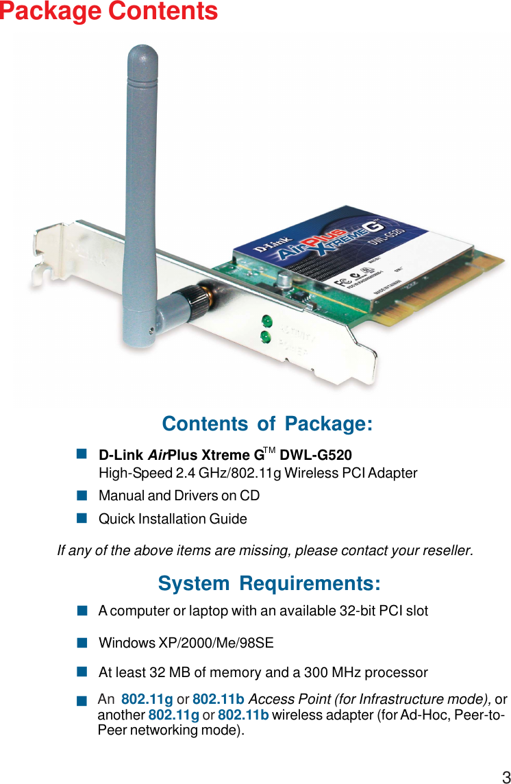 3Package ContentsSystem Requirements:Windows XP/2000/Me/98SE! A computer or laptop with an available 32-bit PCI slot!At least 32 MB of memory and a 300 MHz processor!An  802.11g or 802.11b Access Point (for Infrastructure mode), oranother 802.11g or 802.11b wireless adapter (for Ad-Hoc, Peer-to-Peer networking mode).!Contents of Package:D-Link AirPlus Xtreme G    DWL-G520High-Speed 2.4 GHz/802.11g Wireless PCI AdapterManual and Drivers on CDQuick Installation GuideIf any of the above items are missing, please contact your reseller.!!!TM