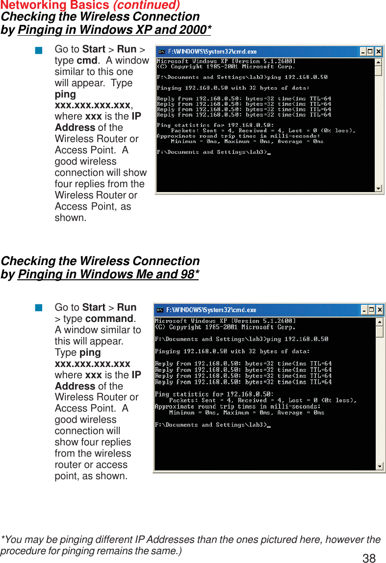 38Networking Basics (continued)Checking the Wireless Connectionby Pinging in Windows XP and 2000*Checking the Wireless Connectionby Pinging in Windows Me and 98*Go to Start &gt; Run &gt;type cmd.  A windowsimilar to this onewill appear.  Typepingxxx.xxx.xxx.xxx,where xxx is the IPAddress of theWireless Router orAccess Point.  Agood wirelessconnection will showfour replies from theWireless Router orAccess Point, asshown.Go to Start &gt; Run&gt; type command.A window similar tothis will appear.Type pingxxx.xxx.xxx.xxxwhere xxx is the IPAddress of theWireless Router orAccess Point.  Agood wirelessconnection willshow four repliesfrom the wirelessrouter or accesspoint, as shown.!!*You may be pinging different IP Addresses than the ones pictured here, however theprocedure for pinging remains the same.)