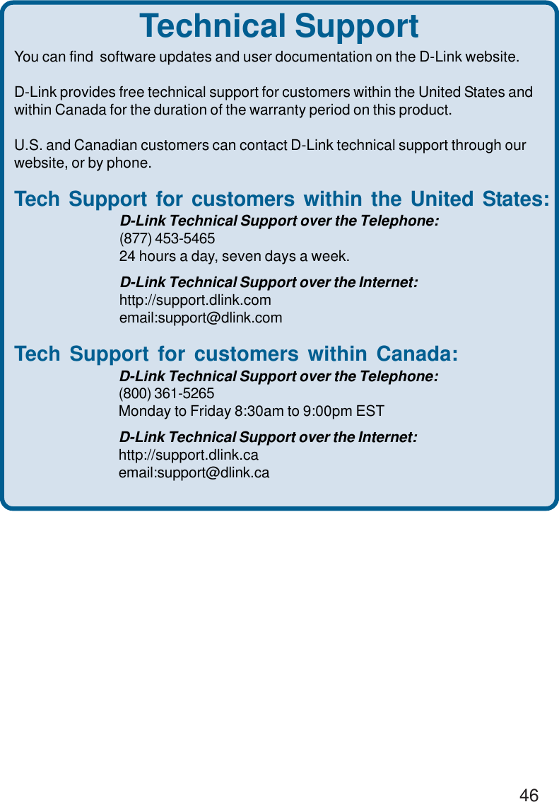 46Technical SupportYou can find  software updates and user documentation on the D-Link website.D-Link provides free technical support for customers within the United States andwithin Canada for the duration of the warranty period on this product.U.S. and Canadian customers can contact D-Link technical support through ourwebsite, or by phone.Tech Support for customers within the United States:D-Link Technical Support over the Telephone:(877) 453-546524 hours a day, seven days a week.D-Link Technical Support over the Internet:http://support.dlink.comemail:support@dlink.comTech Support for customers within Canada:D-Link Technical Support over the Telephone:(800) 361-5265Monday to Friday 8:30am to 9:00pm ESTD-Link Technical Support over the Internet:http://support.dlink.caemail:support@dlink.ca