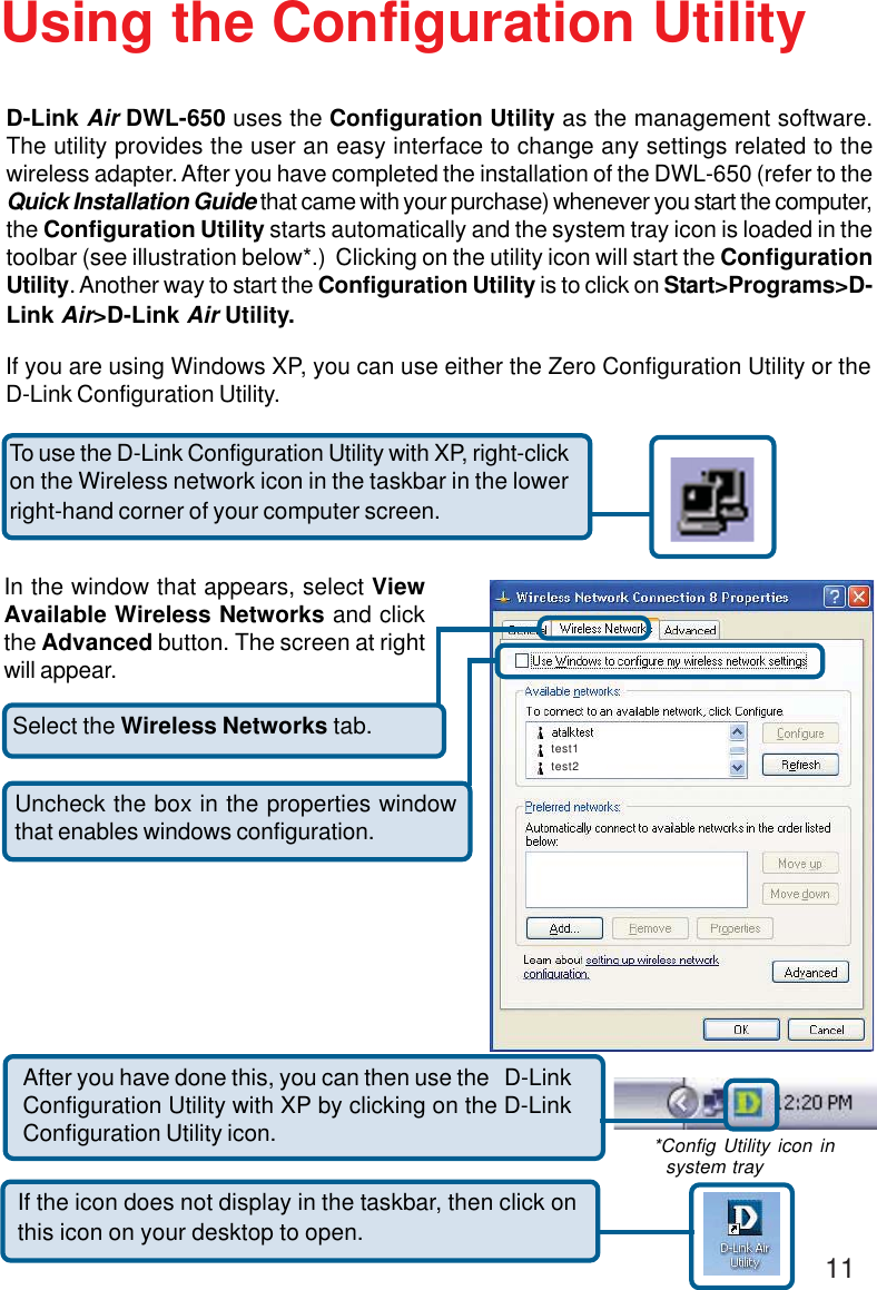 11Select the Wireless Networks tab.Uncheck the box in the properties windowthat enables windows configuration.D-Link Air DWL-650 uses the Configuration Utility as the management software.The utility provides the user an easy interface to change any settings related to thewireless adapter. After you have completed the installation of the DWL-650 (refer to theQuick Installation Guide that came with your purchase) whenever you start the computer,the Configuration Utility starts automatically and the system tray icon is loaded in thetoolbar (see illustration below*.)  Clicking on the utility icon will start the ConfigurationUtility. Another way to start the Configuration Utility is to click on Start&gt;Programs&gt;D-Link Air&gt;D-Link Air Utility.Using the Configuration UtilityIf you are using Windows XP, you can use either the Zero Configuration Utility or theD-Link Configuration Utility.If the icon does not display in the taskbar, then click onthis icon on your desktop to open.To use the D-Link Configuration Utility with XP, right-clickon the Wireless network icon in the taskbar in the lowerright-hand corner of your computer screen.In the window that appears, select ViewAvailable Wireless Networks and clickthe Advanced button. The screen at rightwill appear.After you have done this, you can then use the   D-LinkConfiguration Utility with XP by clicking on the D-LinkConfiguration Utility icon. *Config Utility icon in  system traytest1test2