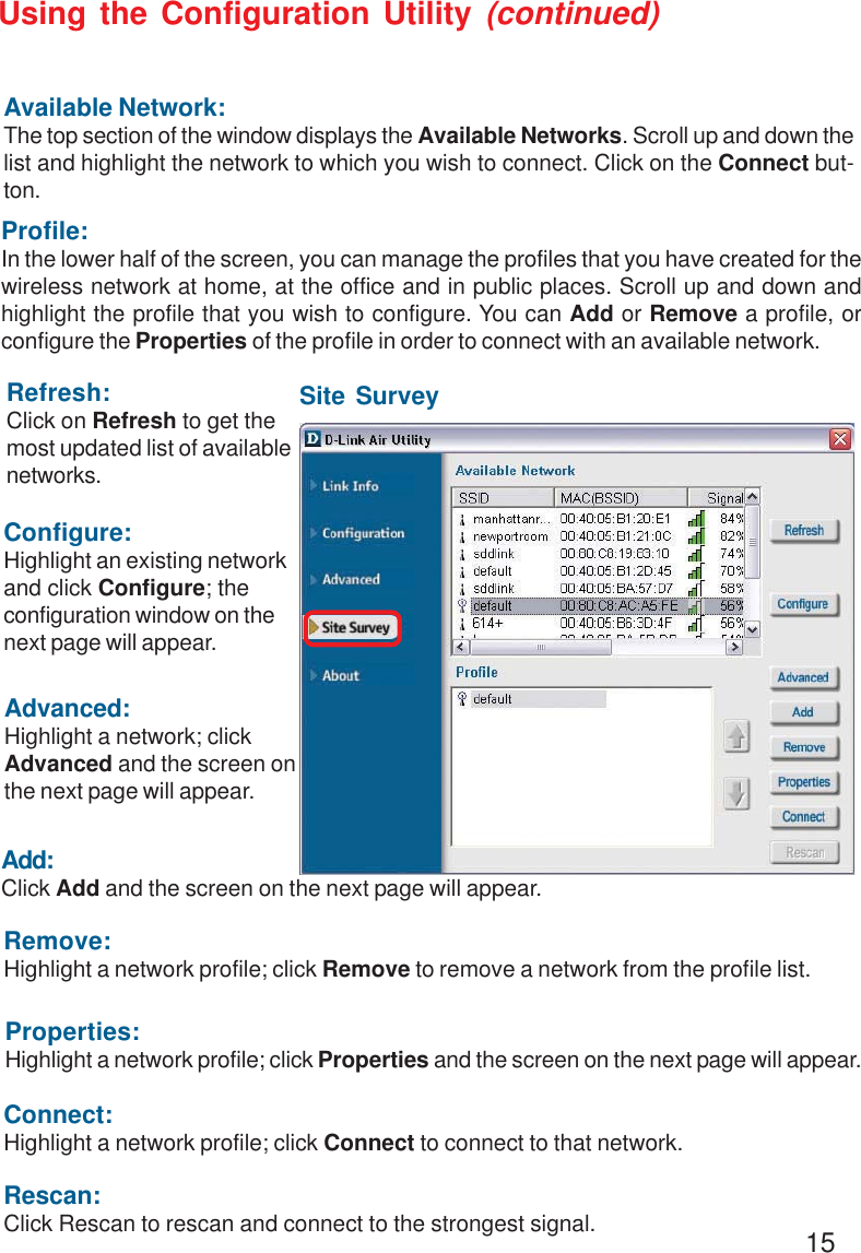15Refresh:Click on Refresh to get themost updated list of availablenetworks.Available Network:The top section of the window displays the Available Networks. Scroll up and down thelist and highlight the network to which you wish to connect. Click on the Connect but-ton.Profile:In the lower half of the screen, you can manage the profiles that you have created for thewireless network at home, at the office and in public places. Scroll up and down andhighlight the profile that you wish to configure. You can Add or Remove a profile, orconfigure the Properties of the profile in order to connect with an available network.Connect:Highlight a network profile; click Connect to connect to that network.Rescan:Click Rescan to rescan and connect to the strongest signal.Configure:Highlight an existing networkand click Configure; theconfiguration window on thenext page will appear.Advanced:Highlight a network; clickAdvanced and the screen onthe next page will appear.Add:Click Add and the screen on the next page will appear.Remove:Highlight a network profile; click Remove to remove a network from the profile list.Properties:Highlight a network profile; click Properties and the screen on the next page will appear.Using the Configuration Utility (continued)Site Survey