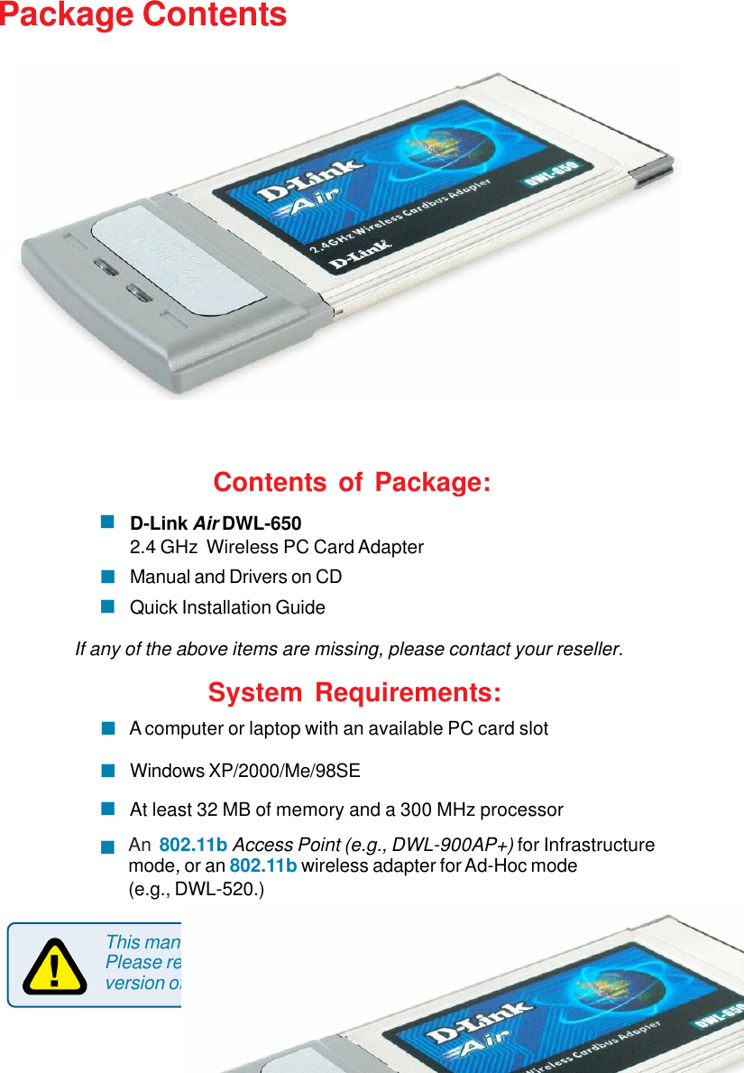3Package ContentsThis manual applies specifically to the DWL-650 revision M1.Please refer to earlier versions of this manual if you have a previousversion of the DWL-650.Contents of Package:D-Link Air DWL-6502.4 GHz  Wireless PC Card AdapterManual and Drivers on CDQuick Installation GuideIf any of the above items are missing, please contact your reseller.!!!System Requirements:Windows XP/2000/Me/98SE! A computer or laptop with an available PC card slot!At least 32 MB of memory and a 300 MHz processor!An  802.11b Access Point (e.g., DWL-900AP+) for Infrastructuremode, or an 802.11b wireless adapter for Ad-Hoc mode(e.g., DWL-520.)!