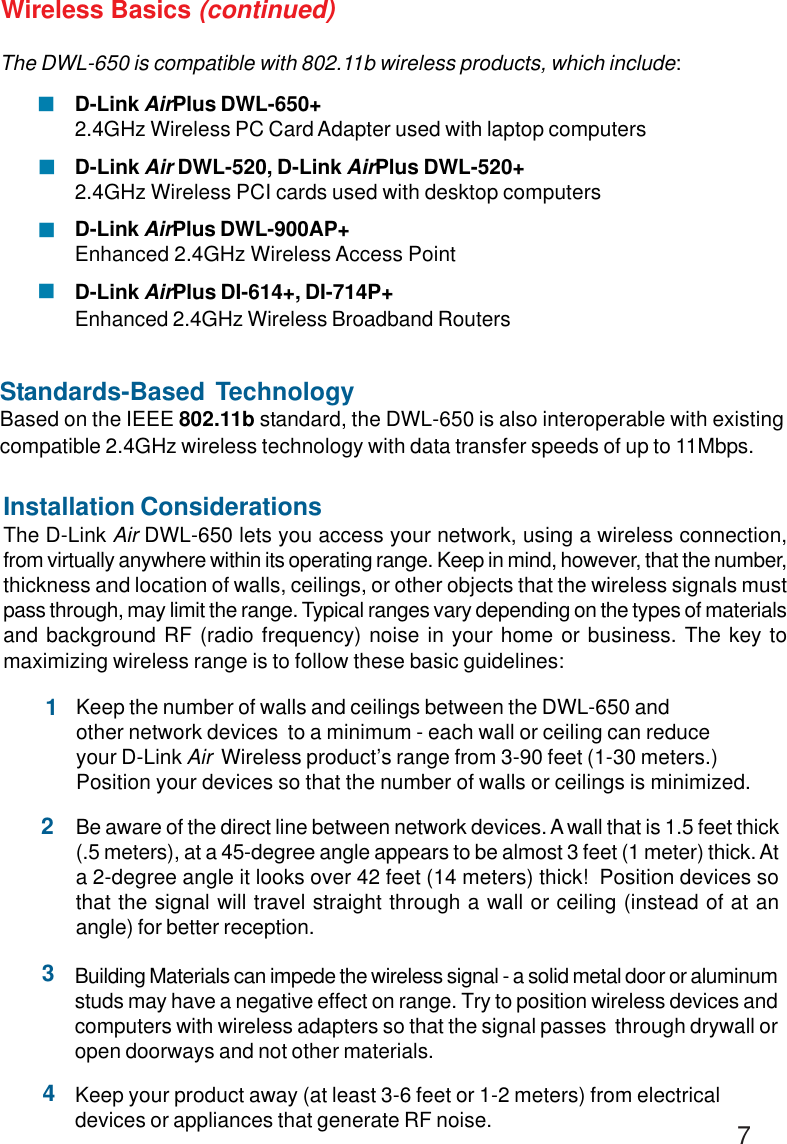 7The DWL-650 is compatible with 802.11b wireless products, which include:D-Link AirPlus DWL-650+2.4GHz Wireless PC Card Adapter used with laptop computersD-Link Air DWL-520, D-Link AirPlus DWL-520+2.4GHz Wireless PCI cards used with desktop computersD-Link AirPlus DWL-900AP+Enhanced 2.4GHz Wireless Access PointD-Link AirPlus DI-614+, DI-714P+Enhanced 2.4GHz Wireless Broadband RoutersStandards-Based TechnologyBased on the IEEE 802.11b standard, the DWL-650 is also interoperable with existingcompatible 2.4GHz wireless technology with data transfer speeds of up to 11Mbps.Installation ConsiderationsThe D-Link Air DWL-650 lets you access your network, using a wireless connection,from virtually anywhere within its operating range. Keep in mind, however, that the number,thickness and location of walls, ceilings, or other objects that the wireless signals mustpass through, may limit the range. Typical ranges vary depending on the types of materialsand background RF (radio frequency) noise in your home or business. The key tomaximizing wireless range is to follow these basic guidelines:Wireless Basics (continued)!!!!Keep your product away (at least 3-6 feet or 1-2 meters) from electricaldevices or appliances that generate RF noise.4Keep the number of walls and ceilings between the DWL-650 andother network devices  to a minimum - each wall or ceiling can reduceyour D-Link Air  Wireless product’s range from 3-90 feet (1-30 meters.)Position your devices so that the number of walls or ceilings is minimized.1Be aware of the direct line between network devices. A wall that is 1.5 feet thick(.5 meters), at a 45-degree angle appears to be almost 3 feet (1 meter) thick. Ata 2-degree angle it looks over 42 feet (14 meters) thick!  Position devices sothat the signal will travel straight through a wall or ceiling (instead of at anangle) for better reception.2Building Materials can impede the wireless signal - a solid metal door or aluminumstuds may have a negative effect on range. Try to position wireless devices andcomputers with wireless adapters so that the signal passes  through drywall oropen doorways and not other materials.3