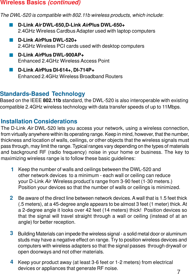 7The DWL-520 is compatible with 802.11b wireless products, which include:D-Link Air DWL-650,D-Link AirPlus DWL-650+2.4GHz Wireless Cardbus Adapter used with laptop computersD-Link AirPlus DWL-520+2.4GHz Wireless PCI cards used with desktop computersD-Link AirPlus DWL-900AP+Enhanced 2.4GHz Wireless Access PointD-Link AirPlus DI-614+, DI-714P+Enhanced 2.4GHz Wireless Broadband RoutersStandards-Based TechnologyBased on the IEEE 802.11b standard, the DWL-520 is also interoperable with existingcompatible 2.4GHz wireless technology with data transfer speeds of up to 11Mbps.Installation ConsiderationsThe D-Link Air DWL-520 lets you access your network, using a wireless connection,from virtually anywhere within its operating range. Keep in mind, however, that the number,thickness and location of walls, ceilings, or other objects that the wireless signals mustpass through, may limit the range. Typical ranges vary depending on the types of materialsand background RF (radio frequency) noise in your home or business. The key tomaximizing wireless range is to follow these basic guidelines:Wireless Basics (continued)!!!!Keep your product away (at least 3-6 feet or 1-2 meters) from electricaldevices or appliances that generate RF noise.4Keep the number of walls and ceilings between the DWL-520 andother network devices  to a minimum - each wall or ceiling can reduceyour D-Link Air  Wireless product’s range from 3-90 feet (1-30 meters.)Position your devices so that the number of walls or ceilings is minimized.1Be aware of the direct line between network devices. A wall that is 1.5 feet thick(.5 meters), at a 45-degree angle appears to be almost 3 feet (1 meter) thick. Ata 2-degree angle it looks over 42 feet (14 meters) thick!  Position devices sothat the signal will travel straight through a wall or ceiling (instead of at anangle) for better reception.2Building Materials can impede the wireless signal - a solid metal door or aluminumstuds may have a negative effect on range. Try to position wireless devices andcomputers with wireless adapters so that the signal passes  through drywall oropen doorways and not other materials.3