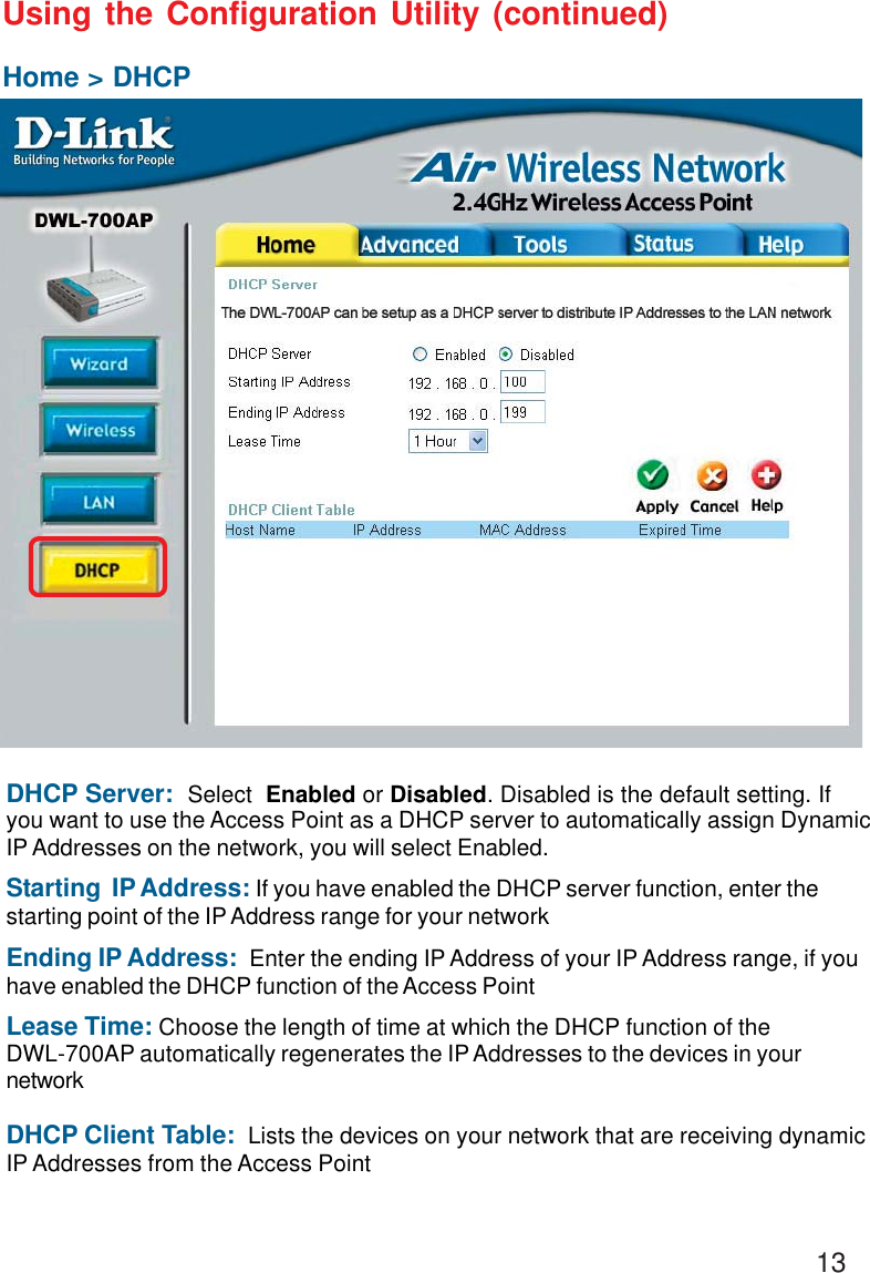 13Using the Configuration Utility (continued)Home &gt; DHCPDHCP Server:  Select  Enabled or Disabled. Disabled is the default setting. Ifyou want to use the Access Point as a DHCP server to automatically assign DynamicIP Addresses on the network, you will select Enabled.Starting  IP Address: If you have enabled the DHCP server function, enter thestarting point of the IP Address range for your networkEnding IP Address:  Enter the ending IP Address of your IP Address range, if youhave enabled the DHCP function of the Access PointLease Time: Choose the length of time at which the DHCP function of theDWL-700AP automatically regenerates the IP Addresses to the devices in yournetworkDHCP Client Table:  Lists the devices on your network that are receiving dynamicIP Addresses from the Access Point