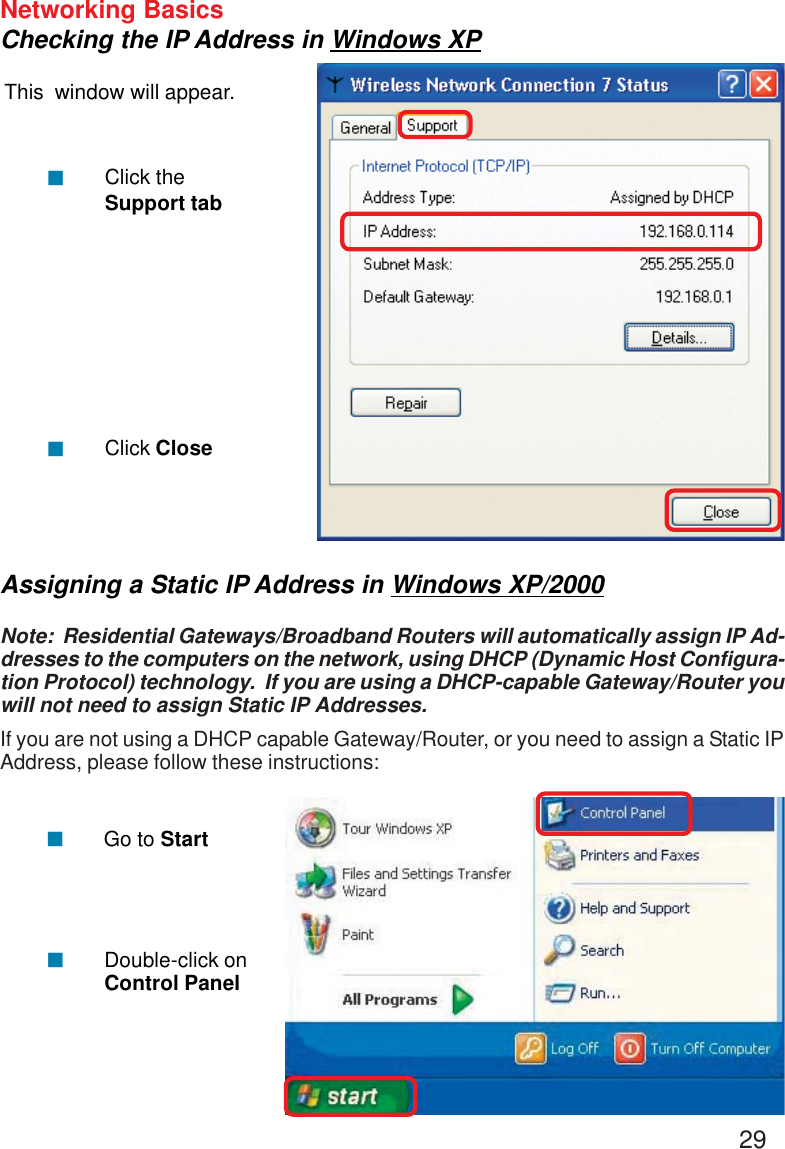 29Networking BasicsChecking the IP Address in Windows XPThis  window will appear.Click theSupport tabClick Close!!Assigning a Static IP Address in Windows XP/2000Note:  Residential Gateways/Broadband Routers will automatically assign IP Ad-dresses to the computers on the network, using DHCP (Dynamic Host Configura-tion Protocol) technology.  If you are using a DHCP-capable Gateway/Router youwill not need to assign Static IP Addresses.If you are not using a DHCP capable Gateway/Router, or you need to assign a Static IPAddress, please follow these instructions:!!Go to StartDouble-click onControl Panel