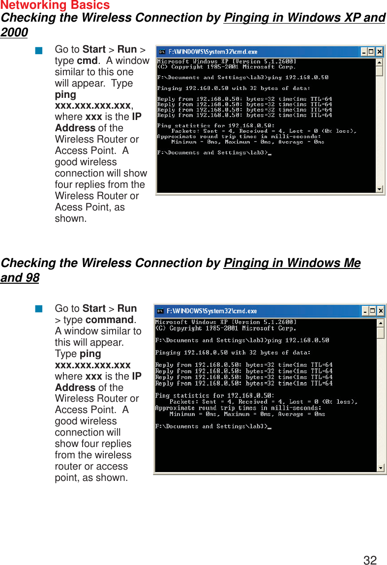 32Networking BasicsChecking the Wireless Connection by Pinging in Windows XP and2000Checking the Wireless Connection by Pinging in Windows Meand 98Go to Start &gt; Run &gt;type cmd.  A windowsimilar to this onewill appear.  Typepingxxx.xxx.xxx.xxx,where xxx is the IPAddress of theWireless Router orAccess Point.  Agood wirelessconnection will showfour replies from theWireless Router orAcess Point, asshown.Go to Start &gt; Run&gt; type command.A window similar tothis will appear.Type pingxxx.xxx.xxx.xxxwhere xxx is the IPAddress of theWireless Router orAccess Point.  Agood wirelessconnection willshow four repliesfrom the wirelessrouter or accesspoint, as shown.!!