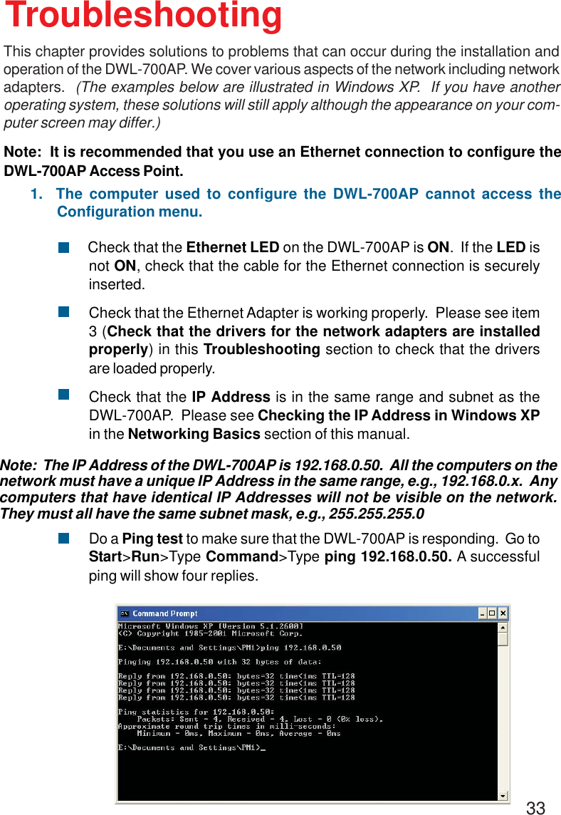 33        Check that the Ethernet LED on the DWL-700AP is ON.  If the LED isnot ON, check that the cable for the Ethernet connection is securelyinserted.Check that the Ethernet Adapter is working properly.  Please see item3 (Check that the drivers for the network adapters are installedproperly) in this Troubleshooting section to check that the driversare loaded properly.Check that the IP Address is in the same range and subnet as theDWL-700AP.  Please see Checking the IP Address in Windows XPin the Networking Basics section of this manual.Do a Ping test to make sure that the DWL-700AP is responding.  Go toStart&gt;Run&gt;Type Command&gt;Type ping 192.168.0.50. A successfulping will show four replies.Note:  It is recommended that you use an Ethernet connection to configure theDWL-700AP Access Point.1.  The computer used to configure the DWL-700AP cannot access theConfiguration menu.Note:  The IP Address of the DWL-700AP is 192.168.0.50.  All the computers on thenetwork must have a unique IP Address in the same range, e.g., 192.168.0.x.  Anycomputers that have identical IP Addresses will not be visible on the network.They must all have the same subnet mask, e.g., 255.255.255.0TroubleshootingThis chapter provides solutions to problems that can occur during the installation andoperation of the DWL-700AP. We cover various aspects of the network including networkadapters.  (The examples below are illustrated in Windows XP.  If you have anotheroperating system, these solutions will still apply although the appearance on your com-puter screen may differ.)