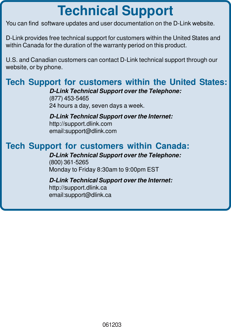 Technical SupportYou can find  software updates and user documentation on the D-Link website.D-Link provides free technical support for customers within the United States andwithin Canada for the duration of the warranty period on this product.U.S. and Canadian customers can contact D-Link technical support through ourwebsite, or by phone.Tech Support for customers within the United States:D-Link Technical Support over the Telephone:(877) 453-546524 hours a day, seven days a week.D-Link Technical Support over the Internet:http://support.dlink.comemail:support@dlink.comTech Support for customers within Canada:D-Link Technical Support over the Telephone:(800) 361-5265Monday to Friday 8:30am to 9:00pm ESTD-Link Technical Support over the Internet:http://support.dlink.caemail:support@dlink.ca061203