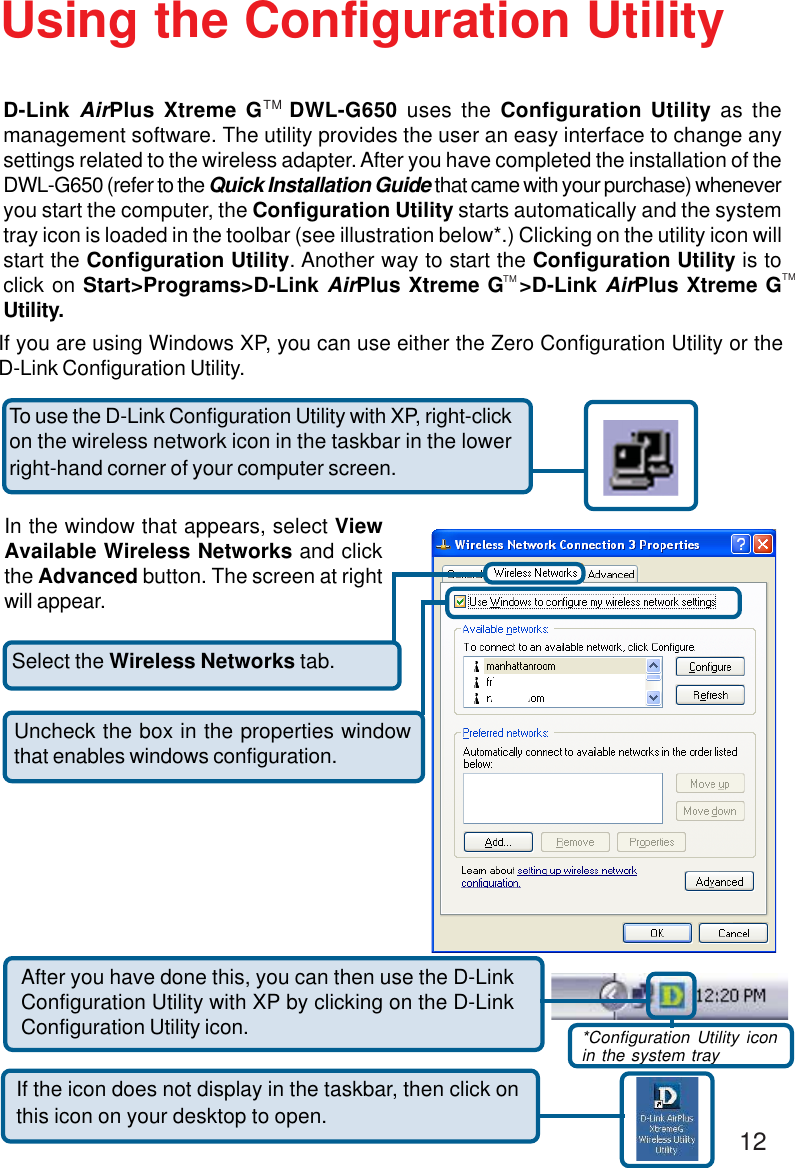 12Select the Wireless Networks tab.Uncheck the box in the properties windowthat enables windows configuration.If you are using Windows XP, you can use either the Zero Configuration Utility or theD-Link Configuration Utility.If the icon does not display in the taskbar, then click onthis icon on your desktop to open.To use the D-Link Configuration Utility with XP, right-clickon the wireless network icon in the taskbar in the lowerright-hand corner of your computer screen.In the window that appears, select ViewAvailable Wireless Networks and clickthe Advanced button. The screen at rightwill appear.After you have done this, you can then use the D-LinkConfiguration Utility with XP by clicking on the D-LinkConfiguration Utility icon. *Configuration Utility iconin the system trayTM TMUsing the Configuration UtilityD-Link AirPlus Xtreme G   DWL-G650 uses the Configuration Utility as themanagement software. The utility provides the user an easy interface to change anysettings related to the wireless adapter. After you have completed the installation of theDWL-G650 (refer to the Quick Installation Guide that came with your purchase) wheneveryou start the computer, the Configuration Utility starts automatically and the systemtray icon is loaded in the toolbar (see illustration below*.) Clicking on the utility icon willstart the Configuration Utility. Another way to start the Configuration Utility is toclick on Start&gt;Programs&gt;D-Link AirPlus Xtreme G  &gt;D-Link AirPlus Xtreme GUtility.TM