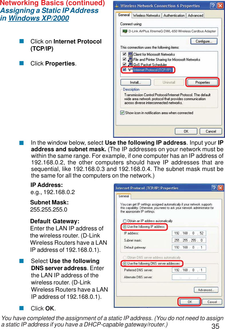 35Networking Basics (continued)Assigning a Static IP Addressin Windows XP/2000You have completed the assignment of a static IP address. (You do not need to assigna static IP address if you have a DHCP-capable gateway/router.)Click on Internet Protocol(TCP/IP)Click Properties.!!IP Address:e.g., 192.168.0.2Subnet Mask:255.255.255.0Default Gateway:Enter the LAN IP address ofthe wireless router. (D-LinkWireless Routers have a LANIP address of 192.168.0.1). In the window below, select Use the following IP address. Input your IPaddress and subnet mask. (The IP addresses on your network must bewithin the same range. For example, if one computer has an IP address of192.168.0.2, the other computers should have IP addresses that aresequential, like 192.168.0.3 and 192.168.0.4. The subnet mask must bethe same for all the computers on the network.)!Click OK. Select Use the followingDNS server address. Enterthe LAN IP address of thewireless router. (D-LinkWireless Routers have a LANIP address of 192.168.0.1).!!D-Link AirPlus XtremeG DWL-650 Wireless Cardbus Adapter