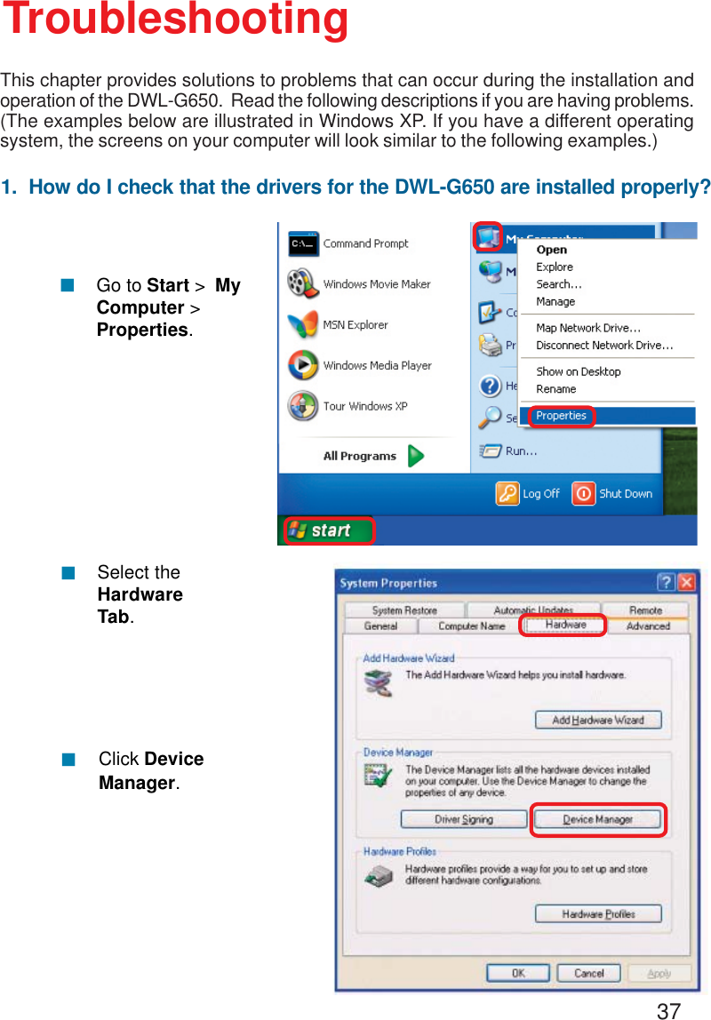 371.  How do I check that the drivers for the DWL-G650 are installed properly?Click DeviceManager.!Select theHardwareTab.!TroubleshootingThis chapter provides solutions to problems that can occur during the installation andoperation of the DWL-G650.  Read the following descriptions if you are having problems.(The examples below are illustrated in Windows XP. If you have a different operatingsystem, the screens on your computer will look similar to the following examples.)!Go to Start &gt;  MyComputer &gt;Properties.