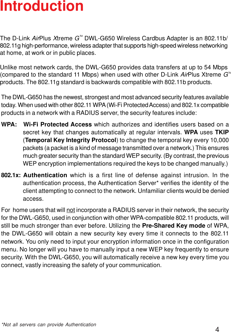 4IntroductionThe DWL-G650 has the newest, strongest and most advanced security features availabletoday. When used with other 802.11 WPA (Wi-Fi Protected Access) and 802.1x compatibleproducts in a network with a RADIUS server, the security features include:WPA:   Wi-Fi Protected Access which authorizes and identifies users based on asecret key that changes automatically at regular intervals. WPA uses TKIP(Temporal Key Integrity Protocol) to change the temporal key every 10,000packets (a packet is a kind of message transmitted over a network.) This ensuresmuch greater security than the standard WEP security. (By contrast, the previousWEP encryption implementations required the keys to be changed manually.)802.1x:  Authentication which is a first line of defense against intrusion. In theauthentication process, the Authentication Server* verifies the identity of theclient attempting to connect to the network. Unfamiliar clients would be deniedaccess.For  home users that will not incorporate a RADIUS server in their network, the securityfor the DWL-G650, used in conjunction with other WPA-compatible 802.11 products, willstill be much stronger than ever before. Utilizing the Pre-Shared Key mode of WPA,the DWL-G650 will obtain a new security key every time it connects to the 802.11network. You only need to input your encryption information once in the configurationmenu. No longer will you have to manually input a new WEP key frequently to ensuresecurity. With the DWL-G650, you will automatically receive a new key every time youconnect, vastly increasing the safety of your communication.*Not all servers can provide AuthenticationThe D-Link AirPlus Xtreme G   DWL-G650 Wireless Cardbus Adapter is an 802.11b/802.11g high-performance, wireless adapter that supports high-speed wireless networkingat home, at work or in public places.Unlike most network cards, the DWL-G650 provides data transfers at up to 54 Mbps(compared to the standard 11 Mbps) when used with other D-Link AirPlus Xtreme Gproducts. The 802.11g standard is backwards compatible with 802.11b products.TMTM