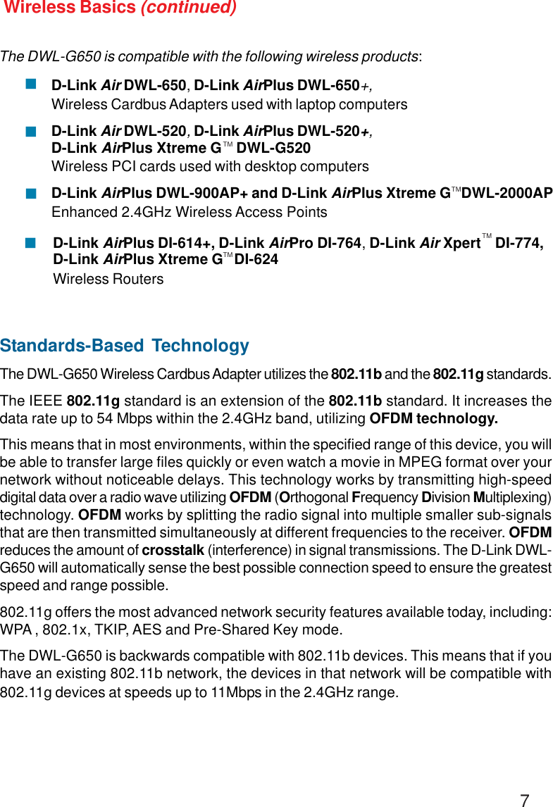 7Wireless Basics (continued)Standards-Based TechnologyThe DWL-G650 Wireless Cardbus Adapter utilizes the 802.11b and the 802.11g standards.The IEEE 802.11g standard is an extension of the 802.11b standard. It increases thedata rate up to 54 Mbps within the 2.4GHz band, utilizing OFDM technology.This means that in most environments, within the specified range of this device, you willbe able to transfer large files quickly or even watch a movie in MPEG format over yournetwork without noticeable delays. This technology works by transmitting high-speeddigital data over a radio wave utilizing OFDM (Orthogonal Frequency Division Multiplexing)technology. OFDM works by splitting the radio signal into multiple smaller sub-signalsthat are then transmitted simultaneously at different frequencies to the receiver. OFDMreduces the amount of crosstalk (interference) in signal transmissions. The D-Link DWL-G650 will automatically sense the best possible connection speed to ensure the greatestspeed and range possible.802.11g offers the most advanced network security features available today, including:WPA , 802.1x, TKIP, AES and Pre-Shared Key mode.The DWL-G650 is backwards compatible with 802.11b devices. This means that if youhave an existing 802.11b network, the devices in that network will be compatible with802.11g devices at speeds up to 11Mbps in the 2.4GHz range.The DWL-G650 is compatible with the following wireless products:D-Link Air DWL-650, D-Link AirPlus DWL-650+,Wireless Cardbus Adapters used with laptop computersD-Link Air DWL-520, D-Link AirPlus DWL-520+,D-Link AirPlus Xtreme G    DWL-G520Wireless PCI cards used with desktop computersD-Link AirPlus DWL-900AP+ and D-Link AirPlus Xtreme G   DWL-2000APEnhanced 2.4GHz Wireless Access Points!!!TMD-Link AirPlus DI-614+, D-Link AirPro DI-764, D-Link Air Xpert    DI-774,D-Link AirPlus Xtreme G   DI-624Wireless Routers!TMTMTM