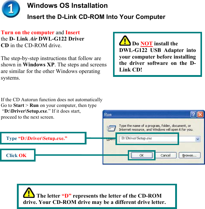  Windows OS Installation Insert the D-Link CD-ROM Into Your Computer         Turn on the computer and Insert  the D- Link Air DWL-G122 Driver  CD in the CD-ROM drive.   The step-by-step instructions that follow are  shown in Windows XP. The steps and screens  are similar for the other Windows operating  systems.     If the CD Autorun function does not automatically  Go to Start &gt; Run on your computer, then type  “D:\Driver\Setup.exe.” If it does start, proceed to the next screen.                                            Do NOT install the  DWL-G122 USB Adapter intoyour computer before installingthe driver software on the D-Link CD! D:\Driver\Setup.exe Type “D:\Driver\Setup.exe.” Click OK  The letter “D” represents the letter of the CD-ROM drive. Your CD-ROM drive may be a different drive letter. 