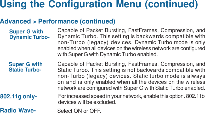 17Using the Configuration Menu (continued)Super G withDynamic Turbo- Capable of Packet Bursting, FastFrames, Compression, andDynamic Turbo. This setting is backwards compatible withnon-Turbo (legacy) devices. Dynamic Turbo mode is onlyenabled when all devices on the wireless network are configuredwith Super G with Dynamic Turbo enabled.Super G withStatic Turbo- Capable of Packet Bursting, FastFrames, Compression, andStatic Turbo. This setting is not backwards compatible withnon-Turbo (legacy) devices. Static turbo mode is alwayson and is only enabled when all the devices on the wirelessnetwork are configured with Super G with Static Turbo enabled.802.11g only- For increased speed in your network, enable this option. 802.11bdevices will be excluded.Radio Wave- Select ON or OFF.Advanced &gt; Performance (continued)
